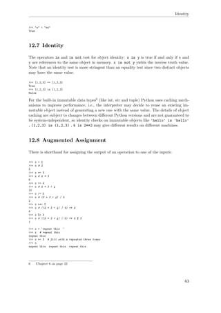 Identity
>>> "a" < "aa"
True
12.7 Identity
The operators is and is not test for object identity: x is y is true if and only if x and
y are references to the same object in memory. x is not y yields the inverse truth value.
Note that an identity test is more stringent than an equality test since two distinct objects
may have the same value.
>>> [1,2,3] == [1,2,3]
True
>>> [1,2,3] is [1,2,3]
False
For the built-in immutable data types6 (like int, str and tuple) Python uses caching mech-
anisms to improve performance, i.e., the interpreter may decide to reuse an existing im-
mutable object instead of generating a new one with the same value. The details of object
caching are subject to changes between diﬀerent Python versions and are not guaranteed to
be system-independent, so identity checks on immutable objects like 'hello' is 'hello'
, (1,2,3) is (1,2,3) , 4 is 2**2 may give diﬀerent results on diﬀerent machines.
12.8 Augmented Assignment
There is shorthand for assigning the output of an operation to one of the inputs:
>>> x = 2
>>> x # 2
2
>>> x *= 3
>>> x # 2 * 3
6
>>> x += 4
>>> x # 2 * 3 + 4
10
>>> x /= 5
>>> x # (2 * 3 + 4) / 5
2
>>> x **= 2
>>> x # ((2 * 3 + 4) / 5) ** 2
4
>>> x %= 3
>>> x # ((2 * 3 + 4) / 5) ** 2 % 3
1
>>> x = 'repeat this '
>>> x # repeat this
repeat this
>>> x *= 3 # fill with x repeated three times
>>> x
repeat this repeat this repeat this
6 Chapter 6 on page 22
63
 