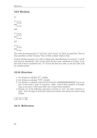 Operators
12.9 Boolean
or:
if a or b:
do_this
else:
do_this
and:
if a and b:
do_this
else:
do_this
not:
if not a:
do_this
else:
do_this
The order of operations here is: ”not” ﬁrst, ”and” second, ”or” third. In particular, ”True or
True and False or False” becomes ”True or False or False” which is True.
Caution, Boolean operators are valid on things other than Booleans; for instance ”1 and 6”
will return 6. Speciﬁcally, ”and” returns either the ﬁrst value considered to be false, or the
last value if all are considered true. ”or” returns the ﬁrst true value, or the last value if all
are considered false.
12.10 Exercises
1. Use Python to calculate 2222
= 65536.
2. Use Python to calculate (3+2)4
7 ≈ 89.285.
3. Use Python to calculate 11111111111111111111+22222222222222222222, but in one
line of code with at most 15 characters. (Hint: each of those numbers is 20 digits
long, so you have to ﬁnd some other way to input those numbers)
4. Exactly one of the following expressions evaluates to ”cat”; the other evaluates to
”dog”. Trace the logic to determine which one is which, then check your answer using
Python.
1 and "cat" or "dog"
0 and "cat" or "dog"
12.11 References
64
 