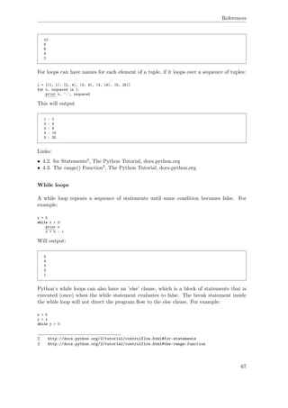 References
10
8
6
4
2
For loops can have names for each element of a tuple, if it loops over a sequence of tuples:
l = [(1, 1), (2, 4), (3, 9), (4, 16), (5, 25)]
for x, xsquared in l:
print x, ':', xsquared
This will output
1 : 1
2 : 4
3 : 9
4 : 16
5 : 25
Links:
• 4.2. for Statements2, The Python Tutorial, docs.python.org
• 4.3. The range() Function3, The Python Tutorial, docs.python.org
While loops
A while loop repeats a sequence of statements until some condition becomes false. For
example:
x = 5
while x > 0:
print x
x = x - 1
Will output:
5
4
3
2
1
Python’s while loops can also have an ’else’ clause, which is a block of statements that is
executed (once) when the while statement evaluates to false. The break statement inside
the while loop will not direct the program ﬂow to the else clause. For example:
x = 5
y = x
while y > 0:
2 http://docs.python.org/2/tutorial/controlflow.html#for-statements
3 http://docs.python.org/2/tutorial/controlflow.html#the-range-function
67
 