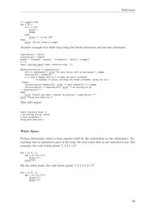 References
l = range(1,100)
for x in l:
if x == 100:
print x
break
else:
print x," is not 100"
else:
print "100 not found in range"
Another example of a while loop using the break statement and the else statement:
expected_str = "melon"
received_str = "apple"
basket = ["banana", "grapes", "strawberry", "melon", "orange"]
x = 0
step = int(raw_input("Input iteration step: "))
while(received_str != expected_str):
if(x >= len(basket)): print "No more fruits left on the basket."; break
received_str = basket[x]
x += step # Change this to 3 to make the while statement
# evaluate to false, avoiding the break statement, using the else
clause.
if(received_str==basket[2]): print "I hate",basket[2],"!"; break
if(received_str != expected_str): print "I am waiting for my
",expected_str,"."
else:
print "Finally got what I wanted! my precious ",expected_str,"!"
print "Going back home now !"
This will output:
Input iteration step: 2
I am waiting for my melon .
I hate strawberry !
Going back home now !
White Space
Python determines where a loop repeats itself by the indentation in the whitespace. Ev-
erything that is indented is part of the loop, the next entry that is not indented is not. For
example, the code below prints ”1 1 2 1 1 2”
for i in [0, 1]:
for j in ["a","b"]:
print("1")
print("2")
On the other hand, the code below prints ”1 2 1 2 1 2 1 2”
for i in [0, 1]:
for j in ["a","b"]:
print("1")
print("2")
69
 