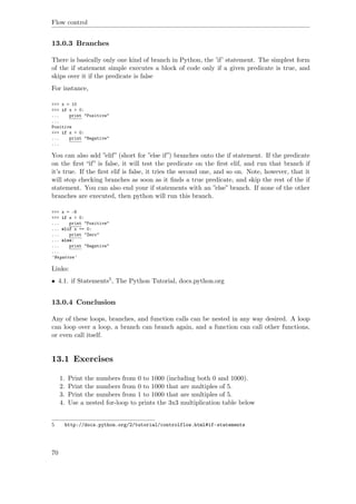 Flow control
13.0.3 Branches
There is basically only one kind of branch in Python, the ’if’ statement. The simplest form
of the if statement simple executes a block of code only if a given predicate is true, and
skips over it if the predicate is false
For instance,
>>> x = 10
>>> if x > 0:
... print "Positive"
...
Positive
>>> if x < 0:
... print "Negative"
...
You can also add ”elif” (short for ”else if”) branches onto the if statement. If the predicate
on the ﬁrst “if” is false, it will test the predicate on the ﬁrst elif, and run that branch if
it’s true. If the ﬁrst elif is false, it tries the second one, and so on. Note, however, that it
will stop checking branches as soon as it ﬁnds a true predicate, and skip the rest of the if
statement. You can also end your if statements with an ”else” branch. If none of the other
branches are executed, then python will run this branch.
>>> x = -6
>>> if x > 0:
... print "Positive"
... elif x == 0:
... print "Zero"
... else:
... print "Negative"
...
'Negative'
Links:
• 4.1. if Statements5, The Python Tutorial, docs.python.org
13.0.4 Conclusion
Any of these loops, branches, and function calls can be nested in any way desired. A loop
can loop over a loop, a branch can branch again, and a function can call other functions,
or even call itself.
13.1 Exercises
1. Print the numbers from 0 to 1000 (including both 0 and 1000).
2. Print the numbers from 0 to 1000 that are multiples of 5.
3. Print the numbers from 1 to 1000 that are multiples of 5.
4. Use a nested for-loop to prints the 3x3 multiplication table below
5 http://docs.python.org/2/tutorial/controlflow.html#if-statements
70
 