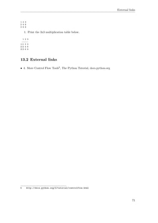 External links
1 2 3
2 4 6
3 6 9
1. Print the 3x3 multiplication table below.
1 2 3
------
1|1 2 3
2|2 4 6
3|3 6 9
13.2 External links
• 4. More Control Flow Tools6, The Python Tutorial, docs.python.org
6 http://docs.python.org/2/tutorial/controlflow.html
71
 