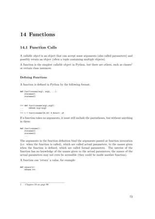 14 Functions
14.1 Function Calls
A callable object is an object that can accept some arguments (also called parameters) and
possibly return an object (often a tuple containing multiple objects).
A function is the simplest callable object in Python, but there are others, such as classes1
or certain class instances.
Deﬁning Functions
A function is deﬁned in Python by the following format:
def functionname(arg1, arg2, ...):
statement1
statement2
...
>>> def functionname(arg1,arg2):
... return arg1+arg2
...
>>> t = functionname(24,24) # Result: 48
If a function takes no arguments, it must still include the parentheses, but without anything
in them:
def functionname():
statement1
statement2
...
The arguments in the function deﬁnition bind the arguments passed at function invocation
(i.e. when the function is called), which are called actual parameters, to the names given
when the function is deﬁned, which are called formal parameters. The interior of the
function has no knowledge of the names given to the actual parameters; the names of the
actual parameters may not even be accessible (they could be inside another function).
A function can ’return’ a value, for example:
def square(x):
return x*x
1 Chapter 19 on page 99
73
 