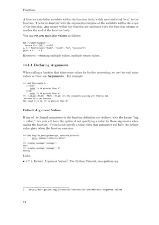 Functions
A function can deﬁne variables within the function body, which are considered ’local’ to the
function. The locals together with the arguments comprise all the variables within the scope
of the function. Any names within the function are unbound when the function returns or
reaches the end of the function body.
You can return multiple values as follows:
def first2items(list1):
return list1[0], list1[1]
a, b = first2items(["Hello", "world", "hi", "universe"])
print a + " " + b
Keywords: returning multiple values, multiple return values.
14.1.1 Declaring Arguments
When calling a function that takes some values for further processing, we need to send some
values as Function Arguments . For example:
>>> def find_max(a,b):
if(a>b):
print "a is greater than b"
else:
print "b is greater than a"
>>> find_max(30,45) #Here (30,45) are the arguments passing for finding max
between this two numbers
The ouput will be: 45 is greater than 30
Default Argument Values
If any of the formal parameters in the function deﬁnition are declared with the format ”arg
= value,” then you will have the option of not specifying a value for those arguments when
calling the function. If you do not specify a value, then that parameter will have the default
value given when the function executes.
>>> def display_message(message, truncate_after=4):
... print message[:truncate_after]
...
>>> display_message("message")
mess
>>> display_message("message", 6)
messag
Links:
• 4.7.1. Default Argument Values2, The Python Tutorial, docs.python.org
2 http://docs.python.org/2/tutorial/controlflow.html#default-argument-values
74
 