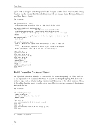 Functions
types such as integers and strings cannot be changed by the called function; the calling
function can be certain that the called function will not change them. For mutability, see
also Data Types4 chapter.
An example:
def appendItem(ilist, item):
ilist.append(item) # Modifies ilist in a way visible to the caller
def replaceItems(ilist, newcontentlist):
del ilist[:] # Modification visible to the caller
ilist.extend(newcontentlist) # Modification visible to the caller
ilist = [5, 6] # No outside effect; lets the local ilist point to a new list
object,
# losing the reference to the list object passed as an argument
def clearSet(iset):
iset.clear()
def tryToTouchAnInteger(iint):
iint += 1 # No outside effect; lets the local iint to point to a new int
object,
# losing the reference to the int object passed as an argument
print "iint inside:",iint # 4 if iint was 3 on function entry
list1 = [1, 2]
appendItem(list1, 3)
print list1 # [1, 2, 3]
replaceItems(list1, [3, 4])
print list1 # [3, 4]
set1 = set([1, 2])
clearSet(set1 )
print set1 # set([])
int1 = 3
tryToTouchAnInteger(int1)
print int1 # 3
14.1.2 Preventing Argument Change
An argument cannot be declared to be constant, not to be changed by the called function.
If an argument is of an immutable type, it cannot be changed anyway, but if it is of a
mutable type such as list, the calling function is at the mercy of the called function. Thus,
if the calling function wants to make sure a passed list does not get changed, it has to pass
a copy of the list.
An example:
def evilGetLength(ilist):
length = len(ilist)
del ilist[:] # Muhaha: clear the list
return length
list1 = [1, 2]
print evilGetLength(list1) # list1 gets cleared
print list1
list1 = [1, 2]
print evilGetLength(list1[:]) # Pass a copy of list1
print list1
4 Chapter 6 on page 22
76
 