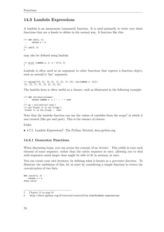 Functions
14.3 Lambda Expressions
A lambda is an anonymous (unnamed) function. It is used primarily to write very short
functions that are a hassle to deﬁne in the normal way. A function like this:
>>> def add(a, b):
... return a + b
...
>>> add(4, 3)
7
may also be deﬁned using lambda
>>> print (lambda a, b: a + b)(4, 3)
7
Lambda is often used as an argument to other functions that expects a function object,
such as sorted()’s ’key’ argument.
>>> sorted([[3, 4], [3, 5], [1, 2], [7, 3]], key=lambda x: x[1])
[[1, 2], [7, 3], [3, 4], [3, 5]]
The lambda form is often useful as a closure, such as illustrated in the following example:
>>> def attribution(name):
... return lambda x: x + ' -- ' + name
...
>>> pp = attribution('John')
>>> pp('Dinner is in the fridge')
'Dinner is in the fridge -- John'
Note that the lambda function can use the values of variables from the scope5 in which it
was created (like pre and post). This is the essence of closure.
Links:
• 4.7.5. Lambda Expressions6, The Python Tutorial, docs.python.org
14.3.1 Generator Functions
When discussing loops, you can across the concept of an iterator . This yields in turn each
element of some sequence, rather than the entire sequence at once, allowing you to deal
with sequences much larger than might be able to ﬁt in memory at once.
You can create your own iterators, by deﬁning what is known as a generator function . To
illustrate the usefulness of this, let us start by considering a simple function to return the
concatenation of two lists:
def concat(a, b) :
return a + b
#end concat
5 Chapter 15 on page 81
6 http://docs.python.org/2/tutorial/controlflow.html#lambda-expressions
78
 