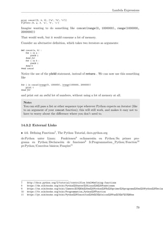 Lambda Expressions
print concat([5, 4, 3], ["a", "b", "c"])
# prints [5, 4, 3, 'a', 'b', 'c']
Imagine wanting to do something like concat(range(0, 1000000), range(1000000,
2000000))
That would work, but it would consume a lot of memory.
Consider an alternative deﬁnition, which takes two iterators as arguments:
def concat(a, b) :
for i in a :
yield i
#end for
for i in b :
yield i
#end b
#end concat
Notice the use of the yield statement, instead of return . We can now use this something
like
for i in concat(xrange(0, 1000000), xrange(1000000, 2000000))
print i
#end for
and print out an awful lot of numbers, without using a lot of memory at all.
Note:
You can still pass a list or other sequence type wherever Python expects an iterator (like
to an argument of your concat function); this will still work, and makes it easy not to
have to worry about the diﬀerence where you don’t need to.
14.3.2 External Links
• 4.6. Deﬁning Functions7, The Python Tutorial, docs.python.org
de:Python unter Linux: Funktionen8 es:Inmersión en Python/Su primer pro-
grama en Python/Declaración de funciones9 fr:Programmation_Python/Fonction10
pt:Python/Conceitos básicos/Funções11
7 http://docs.python.org/2/tutorial/controlflow.html#defining-functions
8 https://de.wikibooks.org/wiki/Python%20unter%20Linux%3A%20Funktionen
9 https://es.wikibooks.org/wiki/Inmersi%C3%B3n%20en%20Python%2FSu%20primer%20programa%20en%20Python%2FDeclar
10 https://fr.wikibooks.org/wiki/Programmation_Python%2FFonction
11 https://pt.wikibooks.org/wiki/Python%2FConceitos%20b%C3%A1sicos%2FFun%C3%A7%C3%B5es
79
 