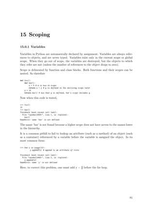 15 Scoping
15.0.1 Variables
Variables in Python are automatically declared by assignment. Variables are always refer-
ences to objects, and are never typed. Variables exist only in the current scope or global
scope. When they go out of scope, the variables are destroyed, but the objects to which
they refer are not (unless the number of references to the object drops to zero).
Scope is delineated by function and class blocks. Both functions and their scopes can be
nested. So therefore
def foo():
def bar():
x = 5 # x is now in scope
return x + y # y is defined in the enclosing scope later
y = 10
return bar() # now that y is defined, bar's scope includes y
Now when this code is tested,
>>> foo()
15
>>> bar()
Traceback (most recent call last):
File "<pyshell#26>", line 1, in -toplevel-
bar()
NameError: name 'bar' is not defined
The name ’bar’ is not found because a higher scope does not have access to the names lower
in the hierarchy.
It is a common pitfall to fail to lookup an attribute (such as a method) of an object (such
as a container) referenced by a variable before the variable is assigned the object. In its
most common form:
>>> for x in range(10):
y.append(x) # append is an attribute of lists
Traceback (most recent call last):
File "<pyshell#46>", line 2, in -toplevel-
y.append(x)
NameError: name 'y' is not defined
Here, to correct this problem, one must add y = [] before the for loop.
81
 