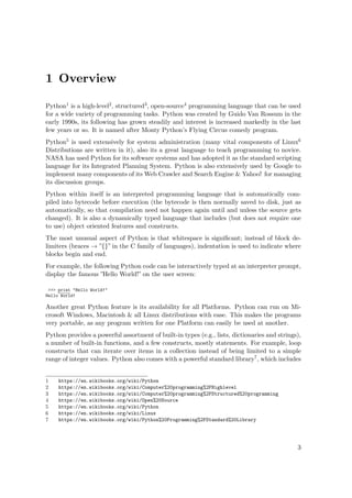 1 Overview
Python1 is a high-level2, structured3, open-source4 programming language that can be used
for a wide variety of programming tasks. Python was created by Guido Van Rossum in the
early 1990s, its following has grown steadily and interest is increased markedly in the last
few years or so. It is named after Monty Python’s Flying Circus comedy program.
Python5 is used extensively for system administration (many vital components of Linux6
Distributions are written in it), also its a great language to teach programming to novice.
NASA has used Python for its software systems and has adopted it as the standard scripting
language for its Integrated Planning System. Python is also extensively used by Google to
implement many components of its Web Crawler and Search Engine & Yahoo! for managing
its discussion groups.
Python within itself is an interpreted programming language that is automatically com-
piled into bytecode before execution (the bytecode is then normally saved to disk, just as
automatically, so that compilation need not happen again until and unless the source gets
changed). It is also a dynamically typed language that includes (but does not require one
to use) object oriented features and constructs.
The most unusual aspect of Python is that whitespace is signiﬁcant; instead of block de-
limiters (braces → ”{}” in the C family of languages), indentation is used to indicate where
blocks begin and end.
For example, the following Python code can be interactively typed at an interpreter prompt,
display the famous ”Hello World!” on the user screen:
>>> print "Hello World!"
Hello World!
Another great Python feature is its availability for all Platforms. Python can run on Mi-
crosoft Windows, Macintosh & all Linux distributions with ease. This makes the programs
very portable, as any program written for one Platform can easily be used at another.
Python provides a powerful assortment of built-in types (e.g., lists, dictionaries and strings),
a number of built-in functions, and a few constructs, mostly statements. For example, loop
constructs that can iterate over items in a collection instead of being limited to a simple
range of integer values. Python also comes with a powerful standard library7, which includes
1 https://en.wikibooks.org/wiki/Python
2 https://en.wikibooks.org/wiki/Computer%20programming%2FHighlevel
3 https://en.wikibooks.org/wiki/Computer%20programming%2FStructured%20programming
4 https://en.wikibooks.org/wiki/Open%20Source
5 https://en.wikibooks.org/wiki/Python
6 https://en.wikibooks.org/wiki/Linux
7 https://en.wikibooks.org/wiki/Python%20Programming%2FStandard%20Library
3
 