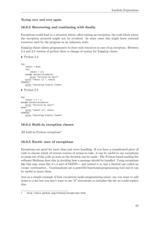 Lambda Expressions
Trying over and over again
16.0.3 Recovering and continuing with ﬁnally
Exceptions could lead to a situation where, after raising an exception, the code block where
the exception occurred might not be revisited. In some cases this might leave external
resources used by the program in an unknown state.
finally clause allows programmers to close such resources in case of an exception. Between
2.4 and 2.5 version of python there is change of syntax for finally clause.
• Python 2.4
try:
result = None
try:
result = x/y
except ZeroDivisionError:
print "division by zero!"
print "result is ", result
finally:
print "executing finally clause"
• Python 2.5
try:
result = x / y
except ZeroDivisionError:
print "division by zero!"
else:
print "result is", result
finally:
print "executing finally clause"
16.0.4 Built-in exception classes
All built-in Python exceptions1
16.0.5 Exotic uses of exceptions
Exceptions are good for more than just error handling. If you have a complicated piece of
code to choose which of several courses of action to take, it can be useful to use exceptions
to jump out of the code as soon as the decision can be made. The Python-based mailing list
software Mailman does this in deciding how a message should be handled. Using exceptions
like this may seem like it’s a sort of GOTO -- and indeed it is, but a limited one called an
escape continuation . Continuations are a powerful functional-programming tool and it can
be useful to learn them.
Just as a simple example of how exceptions make programming easier, say you want to add
items to a list but you don’t want to use ”if” statements to initialize the list we could replace
this:
1 http://docs.python.org/library/exceptions.html
85
 