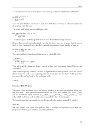 Input
The most common way to read from a ﬁle is simply to iterate over the lines of the ﬁle:
f = open('test.txt', 'r')
for line in f:
print line[0]
f.close()
This will print the ﬁrst character of each line. Note that a newline is attached to the end
of each line read this way.
The newer and better way to read from a ﬁle:
with open("text.txt", "r") as txt:
for line in txt:
print line
The advantage is, that the opened ﬁle will close itself after reading each line.
Because ﬁles are automatically closed when the ﬁle object goes out of scope, there is no real
need to close them explicitly. So, the loop in the previous code can also be written as:
for line in open('test.txt', 'r'):
print line[0]
You can read limited numbers of characters at a time like this:
c = f.read(1)
while len(c) > 0:
if len(c.strip()) > 0: print c,
c = f.read(1)
This will read the characters from f one at a time, and then print them if they’re not
whitespace.
A ﬁle object implicitly contains a marker to represent the current position. If the ﬁle marker
should be moved back to the beginning, one can either close the ﬁle object and reopen it or
just move the marker back to the beginning with:
f.seek(0)
Standard File Objects
Like many other languages, there are built-in ﬁle objects representing standard input, out-
put, and error. These are in the sys module and are called stdin, stdout, and stderr. There
are also immutable copies of these in __stdin__, __stdout__, and __stderr__. This
is for IDLE and other tools in which the standard ﬁles have been changed.
You must import the sys module to use the special stdin, stdout, stderr I/O handles.
import sys
For ﬁner control over input, use sys.stdin.read(). In order to implement the UNIX ’cat’
program in Python, you could do something like this:
89
 
