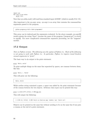 Input and output
import sys
for line in sys.stdin:
print line,
Note that sys.stdin.read() will read from standard input till EOF. (which is usually Ctrl+D.)
Also important is the sys.argv array. sys.argv is an array that contains the command-line
arguments passed to the program.
python program.py hello there programmer!
This array can be indexed,and the arguments evaluated. In the above example, sys.argv[2]
would contain the string ”there”, because the name of the program (”program.py”) is stored
in argv[0]. For more complicated command-line argument processing, see the ”argparse”
module.
17.2 Output
Note on Python version: The following uses the syntax of Python 2.x. Much of the following
is not going to work with Python 3.x. In particular, Python 3.x requires round brackets
around arguments to ”print”.
The basic way to do output is the print statement.
print 'Hello, world'
To print multiple things on the same line separated by spaces, use commas between them,
like this:
print 'Hello,', 'World'
This will print out the following:
Hello, World
While neither string contained a space, a space was added by the print statement because
of the comma between the two objects. Arbitrary data types can be printed this way:
print 1,2,0xff,0777,(10+5j),-0.999,map,sys
This will output the following:
1 2 255 511 (10+5j) -0.999 <built-in function map> <module 'sys' (built-in)>
Objects can be printed on the same line without needing to be on the same line if one puts
a comma at the end of a print statement:
90
 