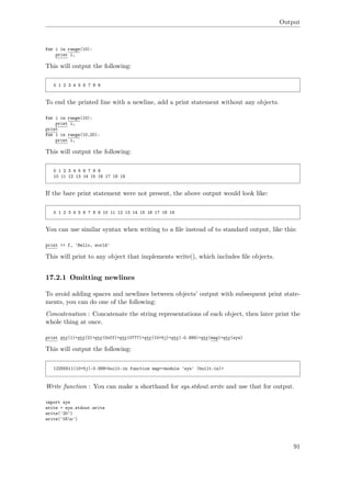Output
for i in range(10):
print i,
This will output the following:
0 1 2 3 4 5 6 7 8 9
To end the printed line with a newline, add a print statement without any objects.
for i in range(10):
print i,
print
for i in range(10,20):
print i,
This will output the following:
0 1 2 3 4 5 6 7 8 9
10 11 12 13 14 15 16 17 18 19
If the bare print statement were not present, the above output would look like:
0 1 2 3 4 5 6 7 8 9 10 11 12 13 14 15 16 17 18 19
You can use similar syntax when writing to a ﬁle instead of to standard output, like this:
print >> f, 'Hello, world'
This will print to any object that implements write(), which includes ﬁle objects.
17.2.1 Omitting newlines
To avoid adding spaces and newlines between objects’ output with subsequent print state-
ments, you can do one of the following:
Concatenation : Concatenate the string representations of each object, then later print the
whole thing at once.
print str(1)+str(2)+str(0xff)+str(0777)+str(10+5j)+str(-0.999)+str(map)+str(sys)
This will output the following:
12255511(10+5j)-0.999<built-in function map><module 'sys' (built-in)>
Write function : You can make a shorthand for sys.stdout.write and use that for output.
import sys
write = sys.stdout.write
write('20')
write('05n')
91
 