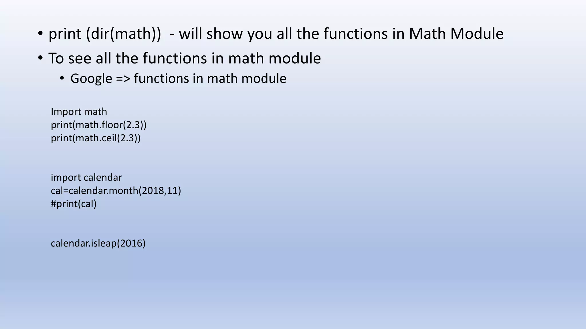 • print (dir(math)) - will show you all the functions in Math Module • To see all the functions in math module • Google => functions in math module Import math print(math.floor(2.3)) print(math.ceil(2.3)) import calendar cal=calendar.month(2018,11) #print(cal) calendar.isleap(2016) 