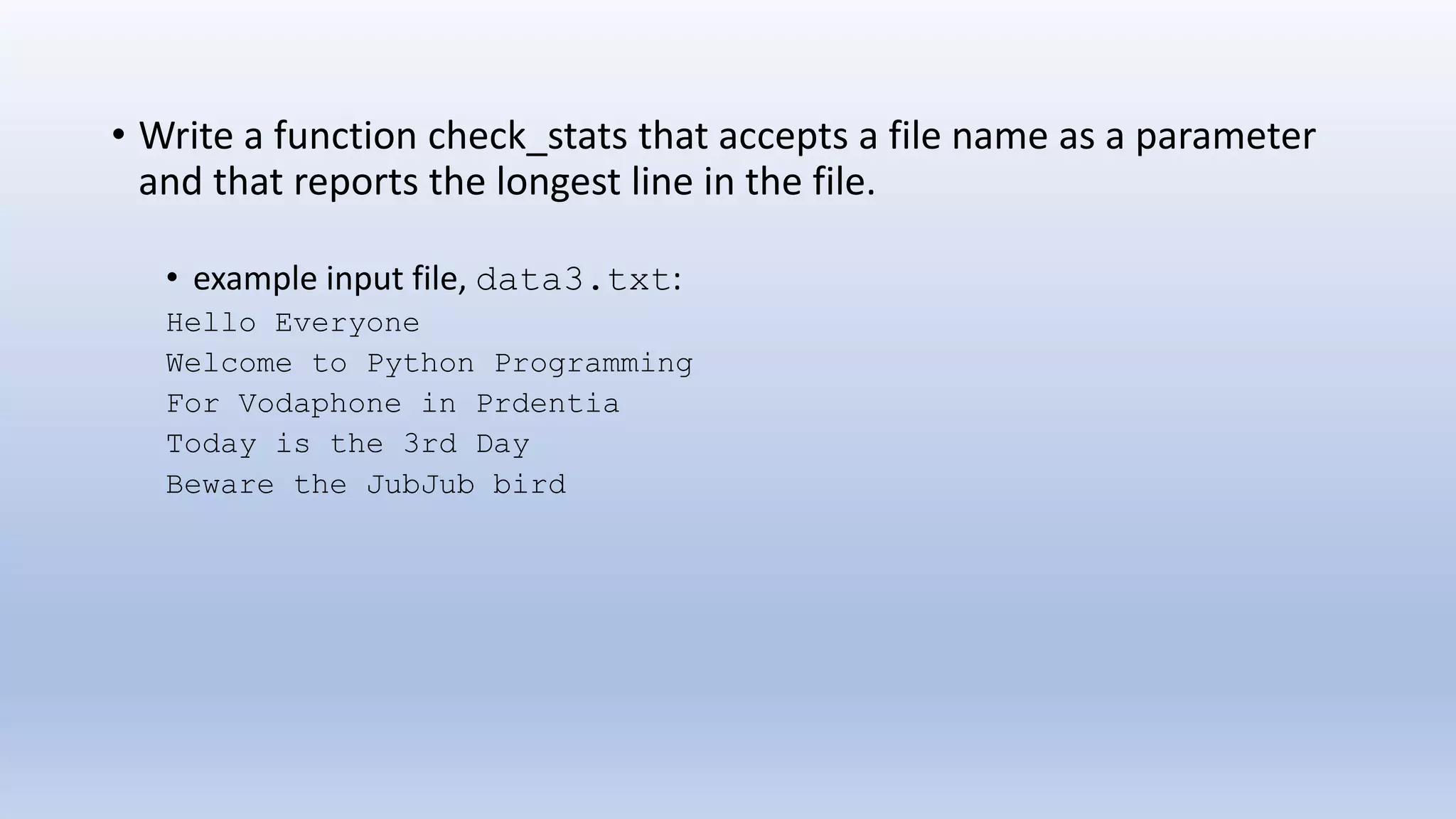 • Write a function check_stats that accepts a file name as a parameter and that reports the longest line in the file. • example input file, data3.txt: Hello Everyone Welcome to Python Programming For Vodaphone in Prdentia Today is the 3rd Day Beware the JubJub bird 