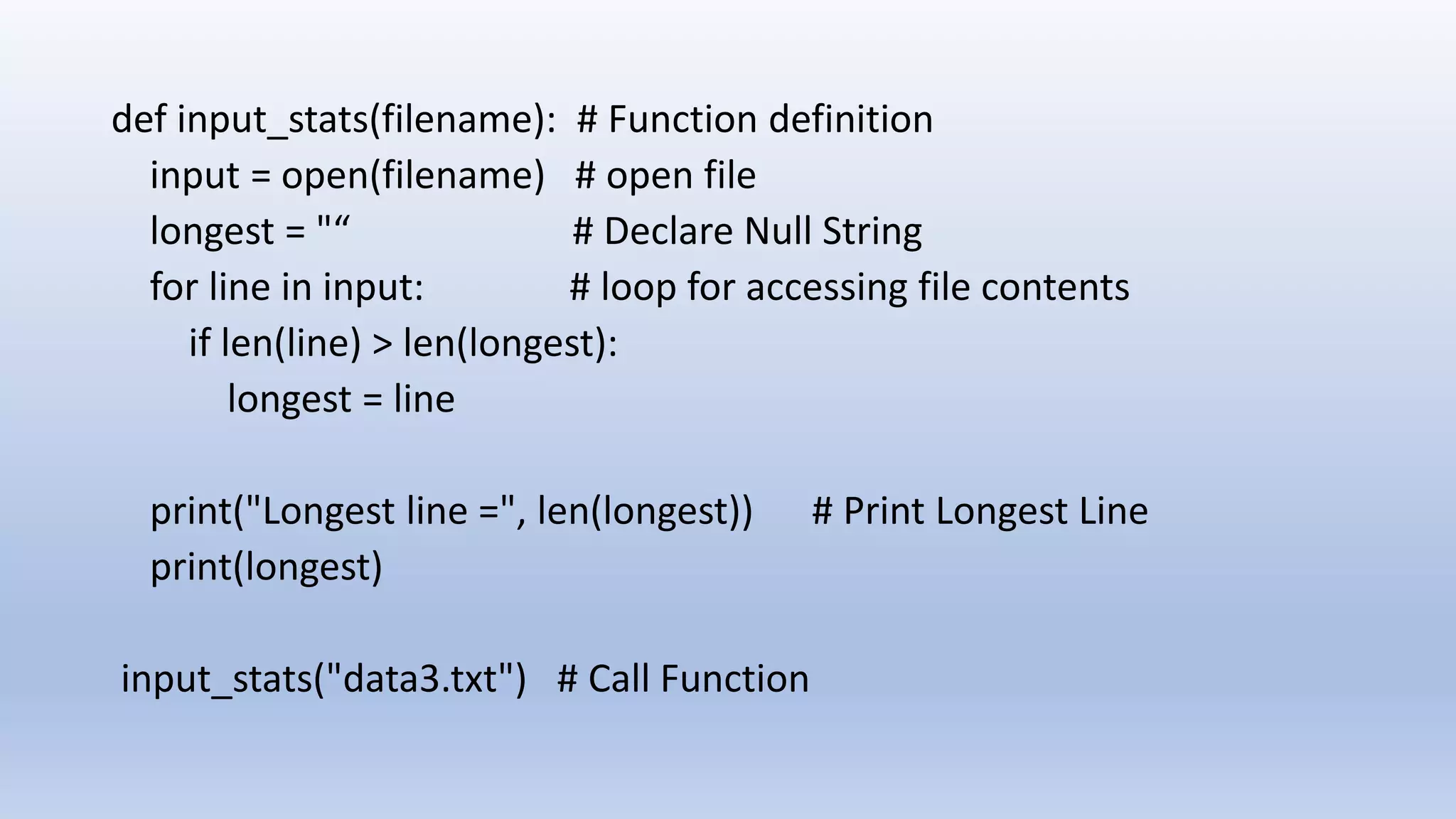 def input_stats(filename): # Function definition input = open(filename) # open file longest = "“ # Declare Null String for line in input: # loop for accessing file contents if len(line) > len(longest): longest = line print("Longest line =", len(longest)) # Print Longest Line print(longest) input_stats("data3.txt") # Call Function 