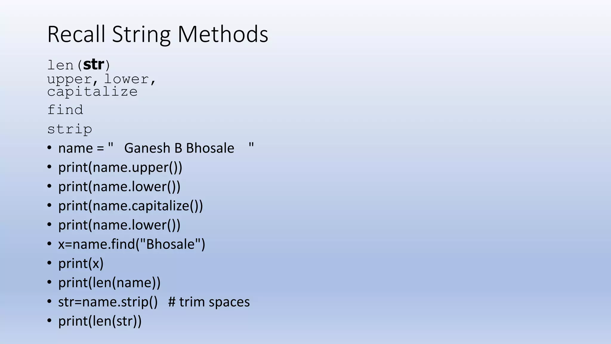 Recall String Methods len(str) upper, lower, capitalize find strip • name = " Ganesh B Bhosale " • print(name.upper()) • print(name.lower()) • print(name.capitalize()) • print(name.lower()) • x=name.find("Bhosale") • print(x) • print(len(name)) • str=name.strip() # trim spaces • print(len(str)) 