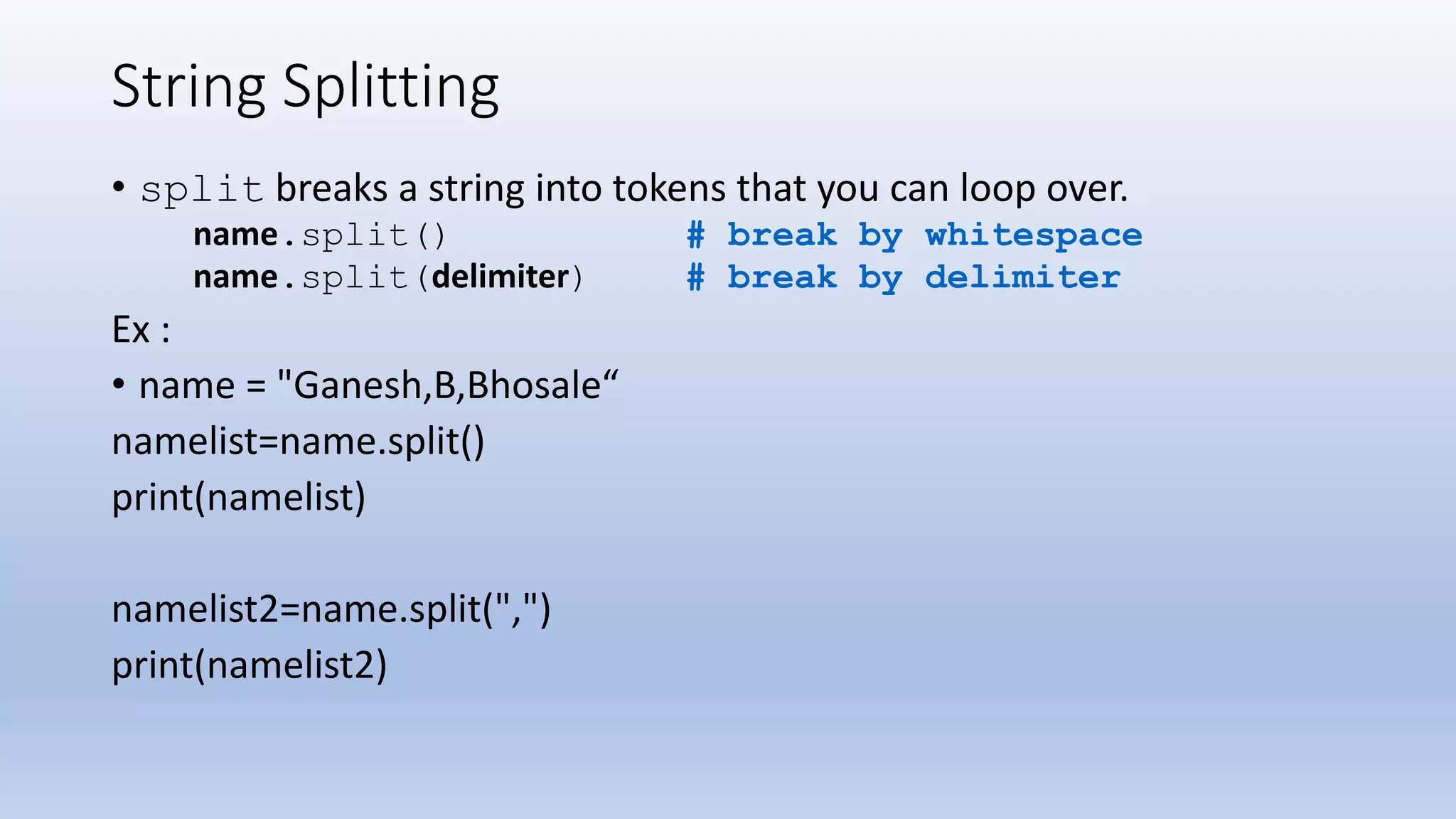 String Splitting • split breaks a string into tokens that you can loop over. name.split() # break by whitespace name.split(delimiter) # break by delimiter Ex : • name = "Ganesh,B,Bhosale“ namelist=name.split() print(namelist) namelist2=name.split(",") print(namelist2) 