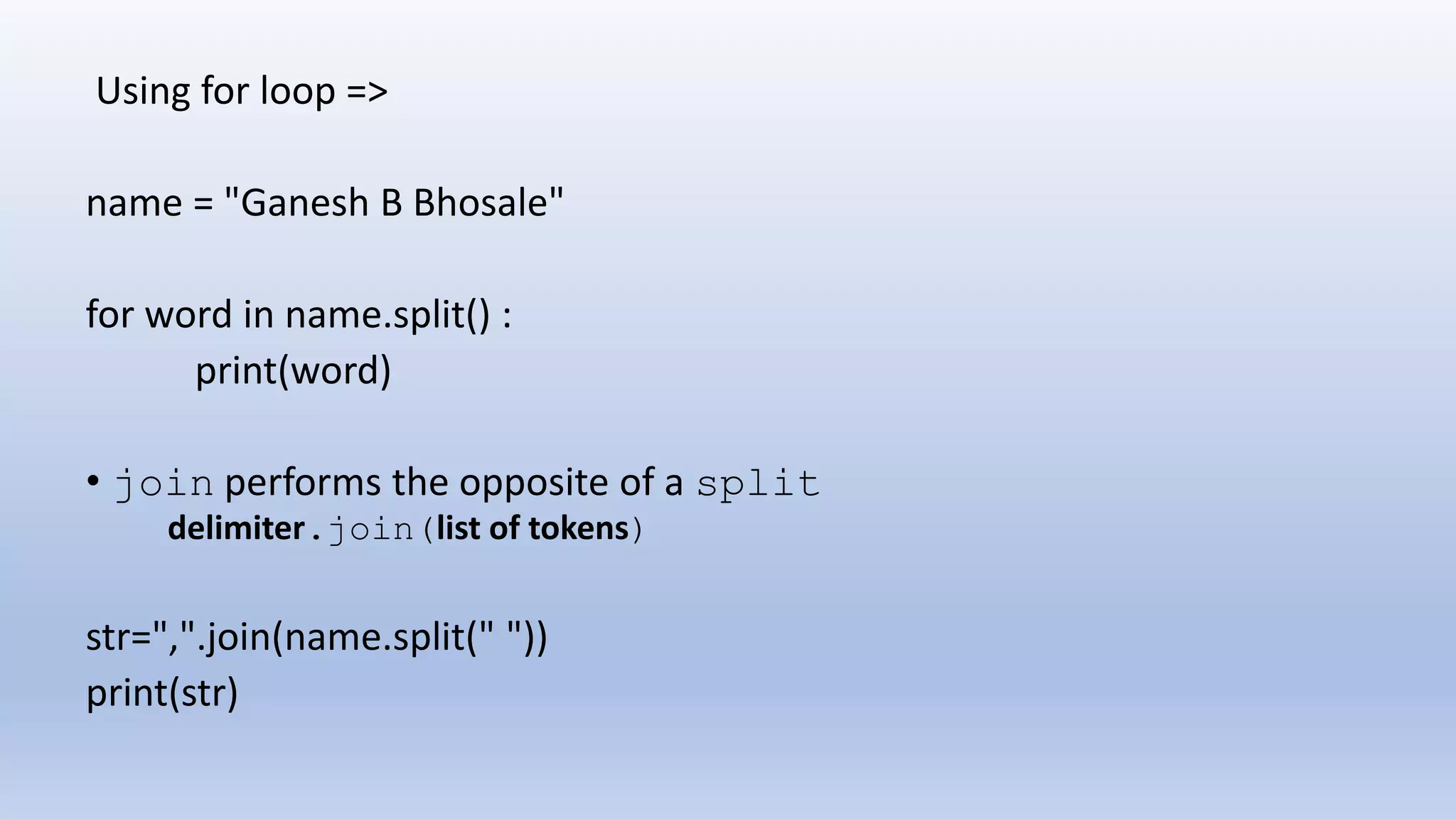 Using for loop => name = "Ganesh B Bhosale" for word in name.split() : print(word) • join performs the opposite of a split delimiter.join(list of tokens) str=",".join(name.split(" ")) print(str) 