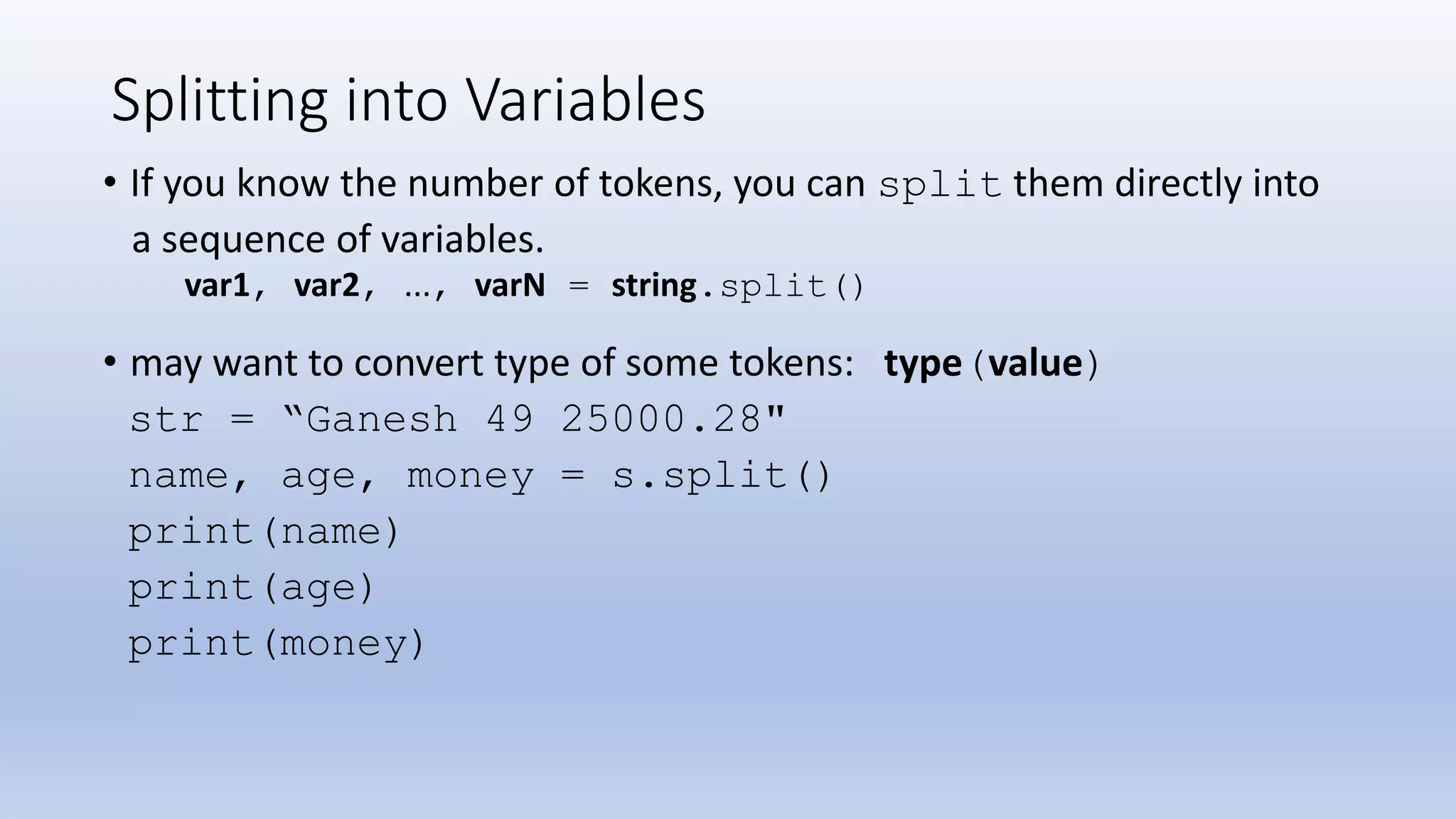 Splitting into Variables • If you know the number of tokens, you can split them directly into a sequence of variables. var1, var2, ..., varN = string.split() • may want to convert type of some tokens: type(value) str = “Ganesh 49 25000.28" name, age, money = s.split() print(name) print(age) print(money) 