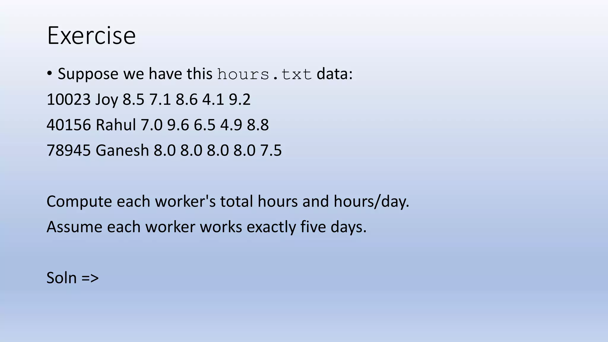 Exercise • Suppose we have this hours.txt data: 10023 Joy 8.5 7.1 8.6 4.1 9.2 40156 Rahul 7.0 9.6 6.5 4.9 8.8 78945 Ganesh 8.0 8.0 8.0 8.0 7.5 Compute each worker's total hours and hours/day. Assume each worker works exactly five days. Soln => 
