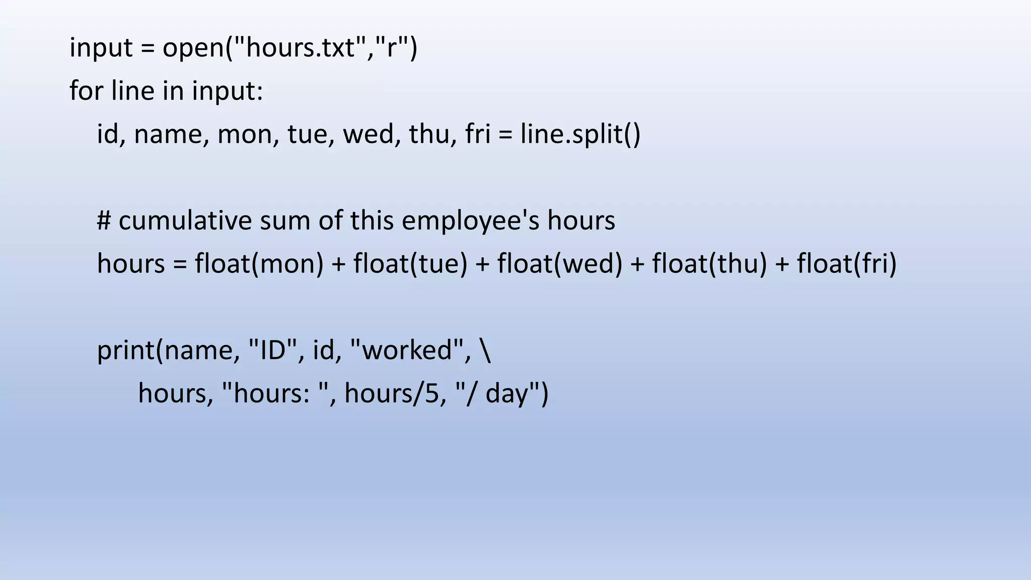 input = open("hours.txt","r") for line in input: id, name, mon, tue, wed, thu, fri = line.split() # cumulative sum of this employee's hours hours = float(mon) + float(tue) + float(wed) + float(thu) + float(fri) print(name, "ID", id, "worked", hours, "hours: ", hours/5, "/ day") 