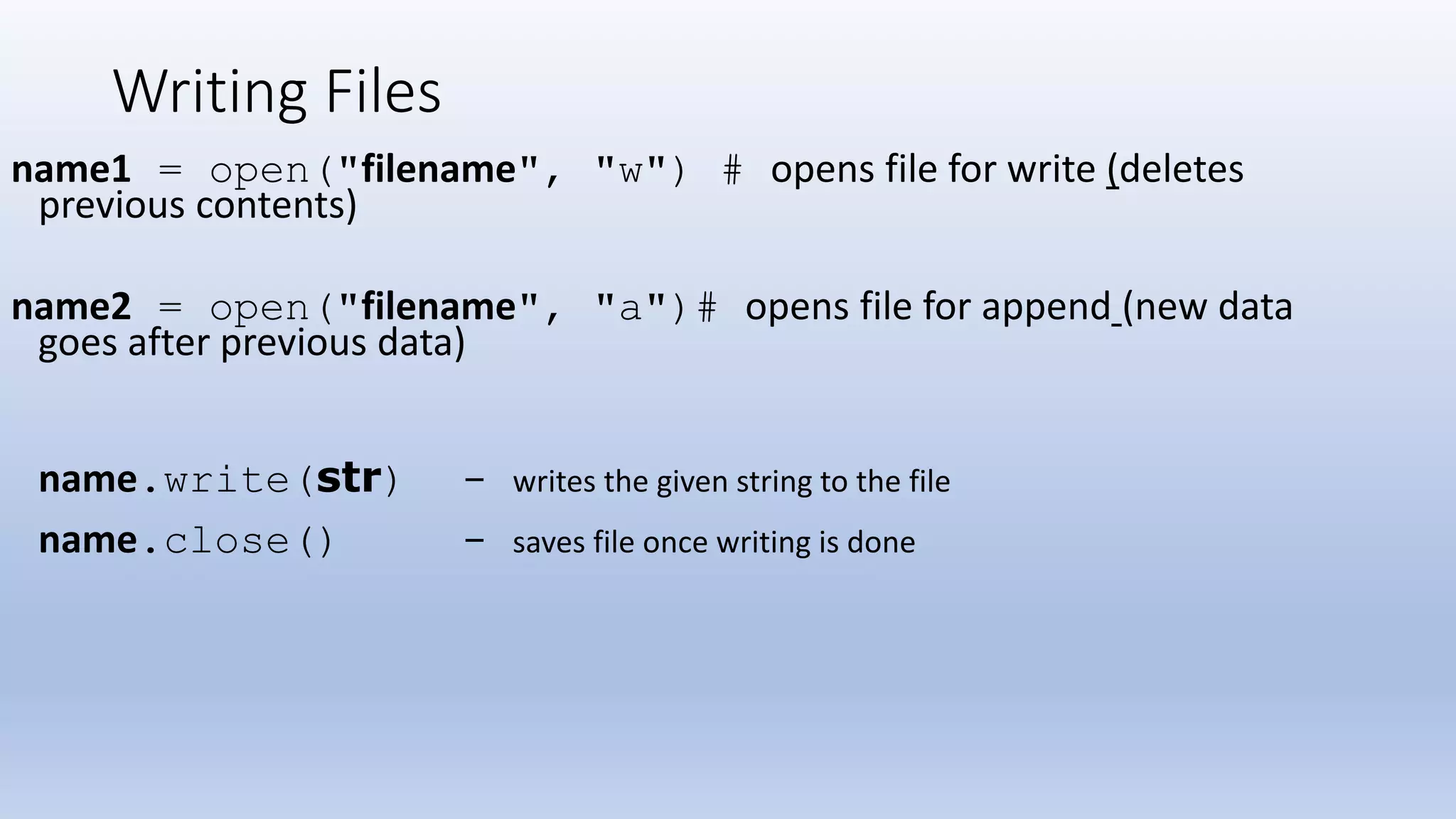 Writing Files name1 = open("filename", "w") # opens file for write (deletes previous contents) name2 = open("filename", "a")# opens file for append (new data goes after previous data) name.write(str) - writes the given string to the file name.close() - saves file once writing is done 