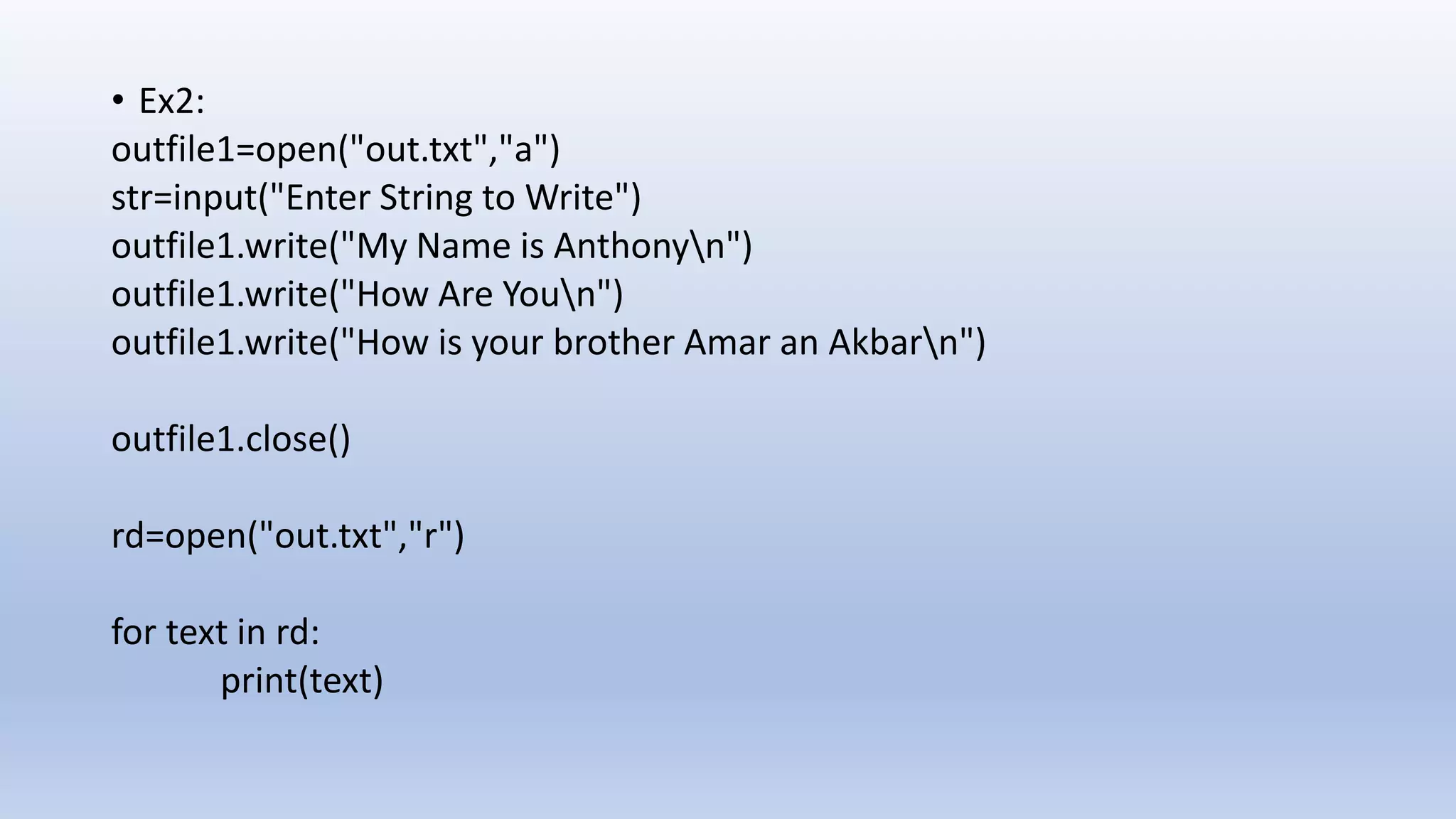 • Ex2: outfile1=open("out.txt","a") str=input("Enter String to Write") outfile1.write("My Name is Anthonyn") outfile1.write("How Are Youn") outfile1.write("How is your brother Amar an Akbarn") outfile1.close() rd=open("out.txt","r") for text in rd: print(text) 
