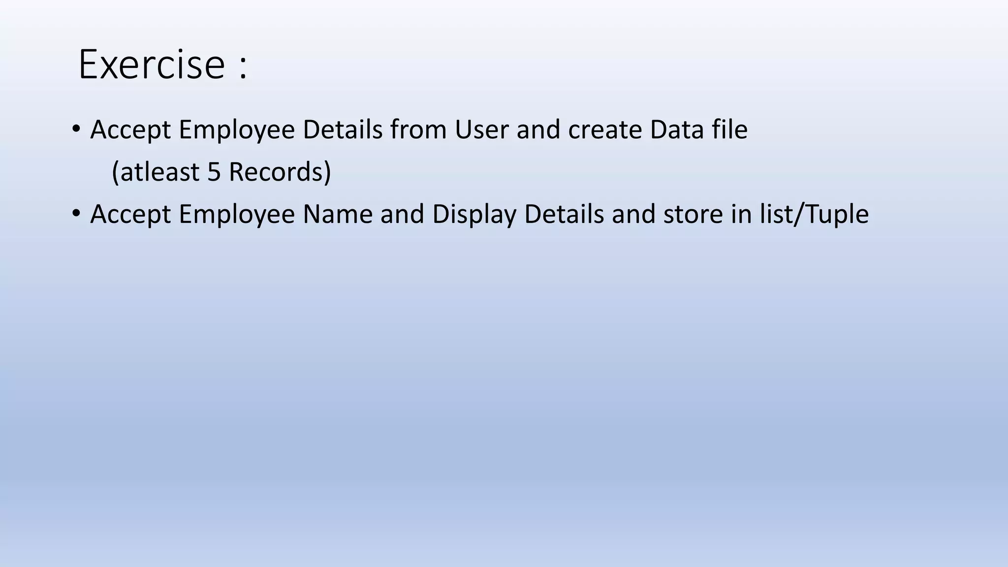 Exercise : • Accept Employee Details from User and create Data file (atleast 5 Records) • Accept Employee Name and Display Details and store in list/Tuple 