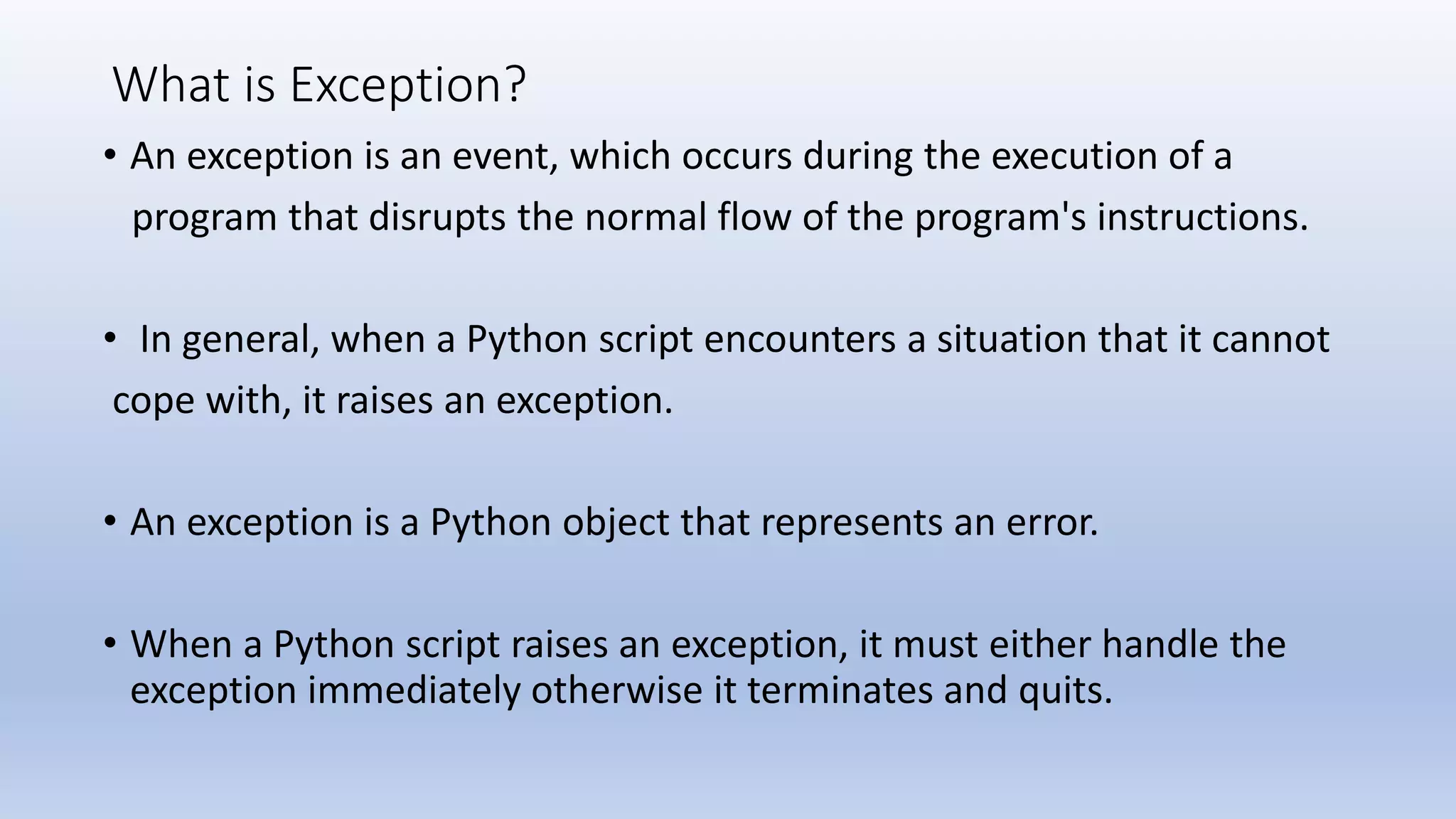 What is Exception? • An exception is an event, which occurs during the execution of a program that disrupts the normal flow of the program's instructions. • In general, when a Python script encounters a situation that it cannot cope with, it raises an exception. • An exception is a Python object that represents an error. • When a Python script raises an exception, it must either handle the exception immediately otherwise it terminates and quits. 