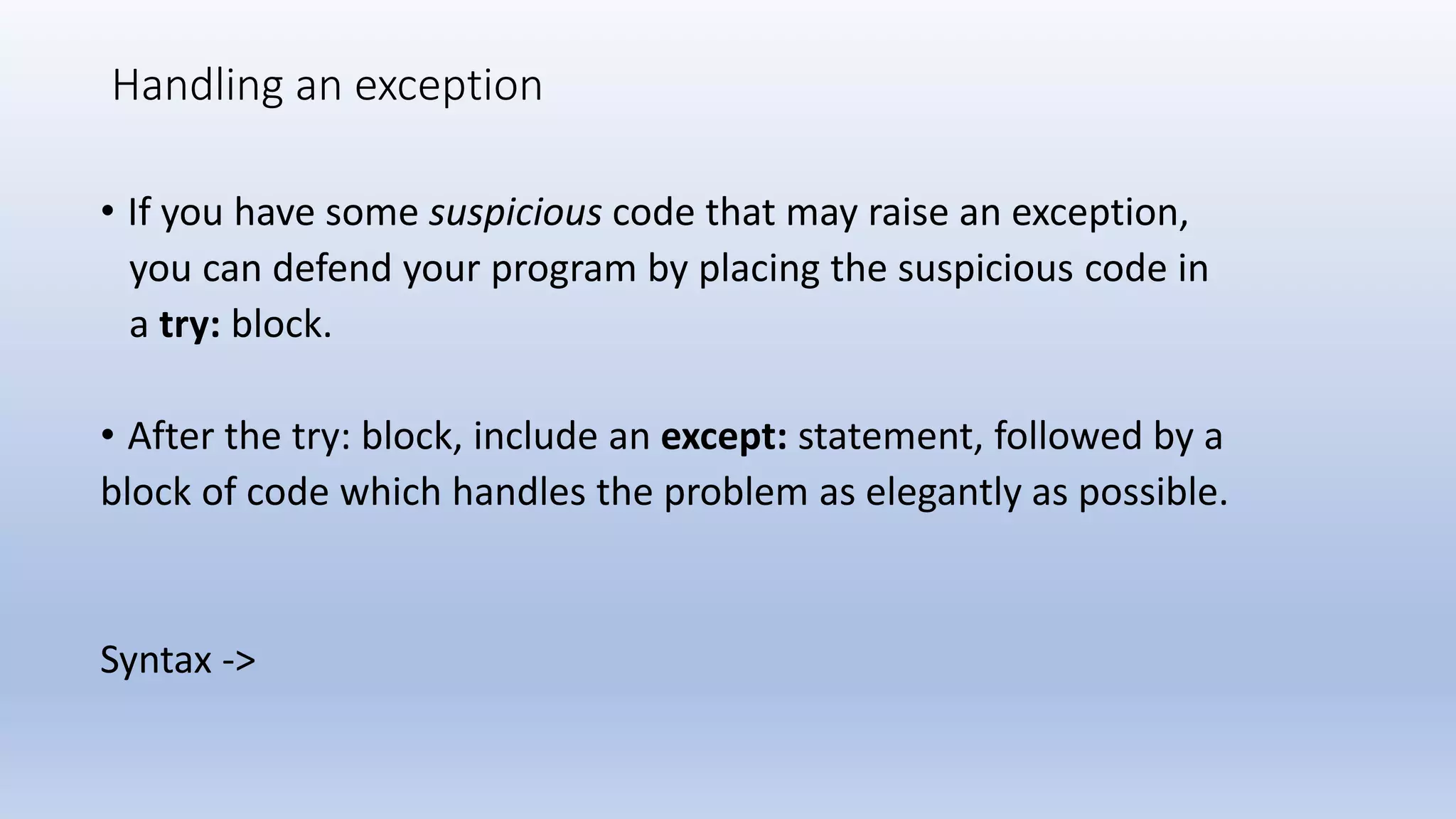 Handling an exception • If you have some suspicious code that may raise an exception, you can defend your program by placing the suspicious code in a try: block. • After the try: block, include an except: statement, followed by a block of code which handles the problem as elegantly as possible. Syntax -> 