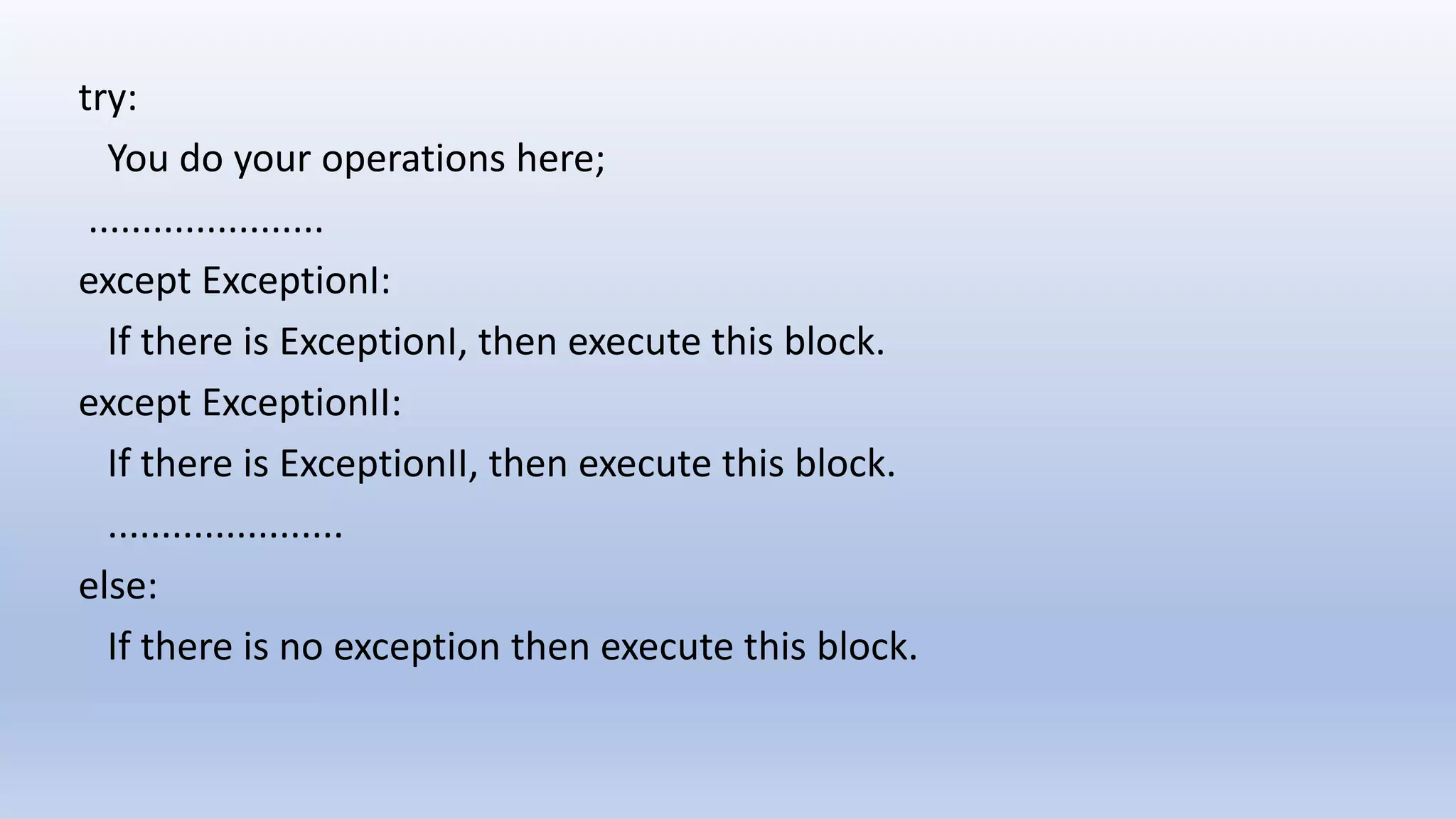 try: You do your operations here; ...................... except ExceptionI: If there is ExceptionI, then execute this block. except ExceptionII: If there is ExceptionII, then execute this block. ...................... else: If there is no exception then execute this block. 