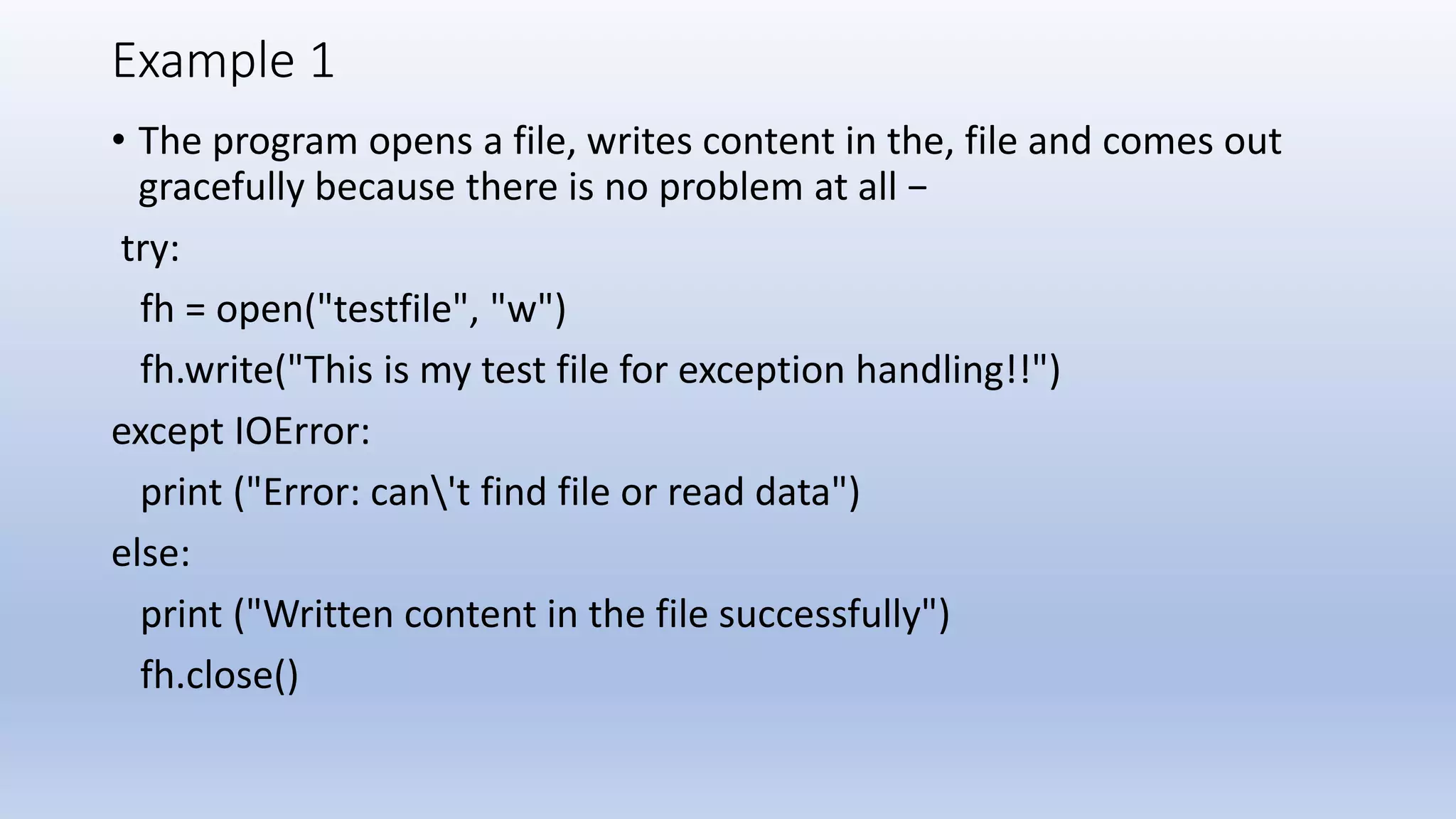 Example 1 • The program opens a file, writes content in the, file and comes out gracefully because there is no problem at all − try: fh = open("testfile", "w") fh.write("This is my test file for exception handling!!") except IOError: print ("Error: can't find file or read data") else: print ("Written content in the file successfully") fh.close() 