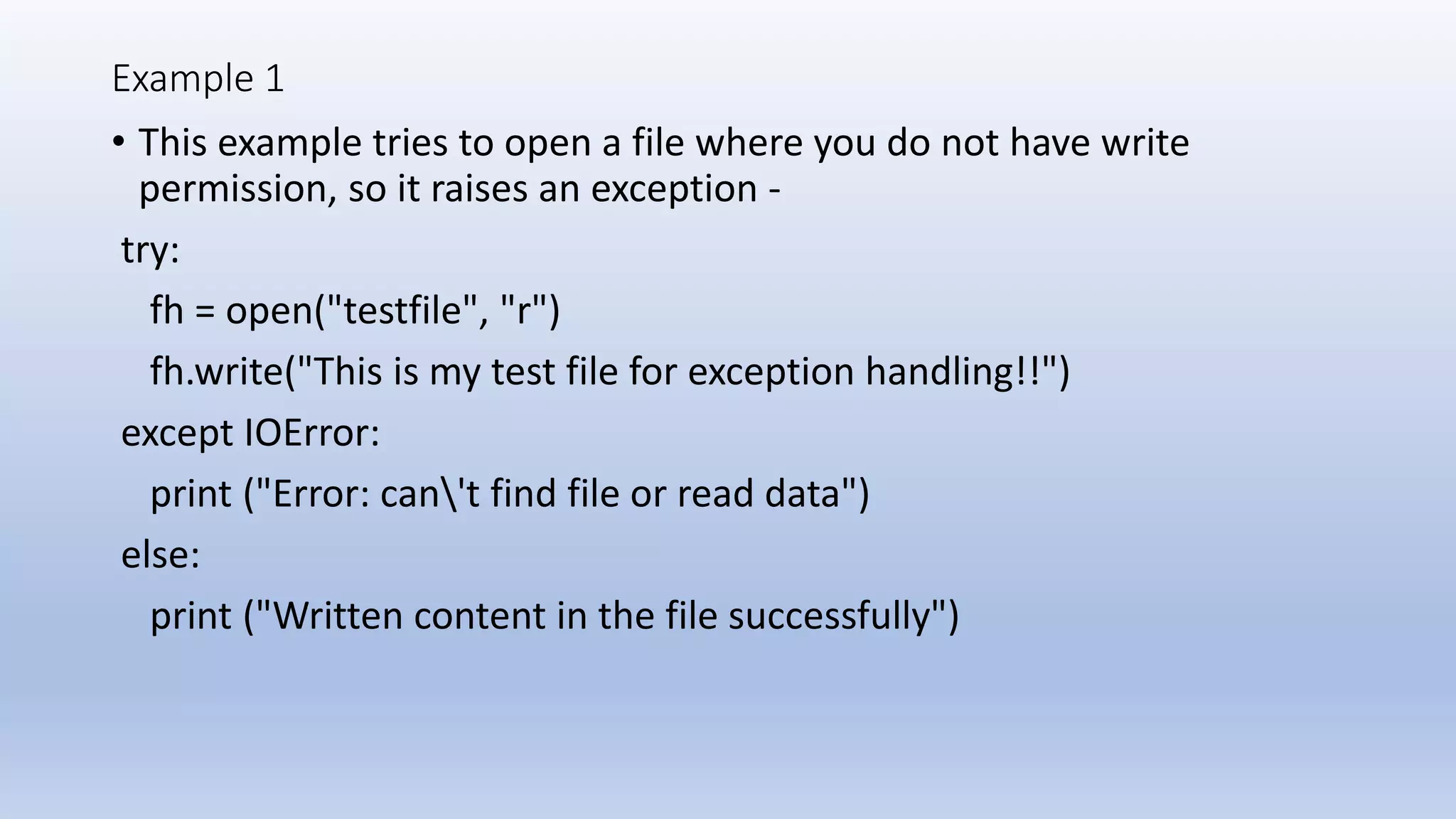 Example 1 • This example tries to open a file where you do not have write permission, so it raises an exception - try: fh = open("testfile", "r") fh.write("This is my test file for exception handling!!") except IOError: print ("Error: can't find file or read data") else: print ("Written content in the file successfully") 