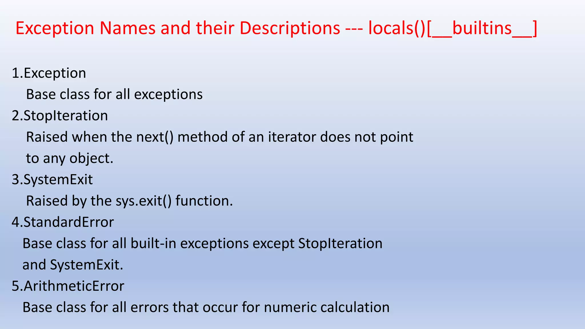 Exception Names and their Descriptions --- locals()[__builtins__] 1.Exception Base class for all exceptions 2.StopIteration Raised when the next() method of an iterator does not point to any object. 3.SystemExit Raised by the sys.exit() function. 4.StandardError Base class for all built-in exceptions except StopIteration and SystemExit. 5.ArithmeticError Base class for all errors that occur for numeric calculation 