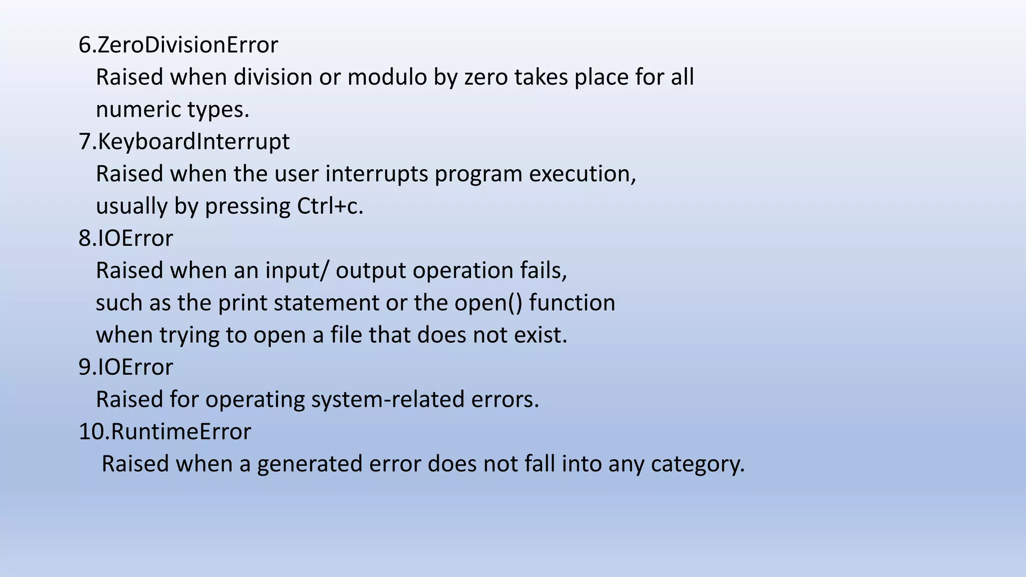 6.ZeroDivisionError Raised when division or modulo by zero takes place for all numeric types. 7.KeyboardInterrupt Raised when the user interrupts program execution, usually by pressing Ctrl+c. 8.IOError Raised when an input/ output operation fails, such as the print statement or the open() function when trying to open a file that does not exist. 9.IOError Raised for operating system-related errors. 10.RuntimeError Raised when a generated error does not fall into any category. 