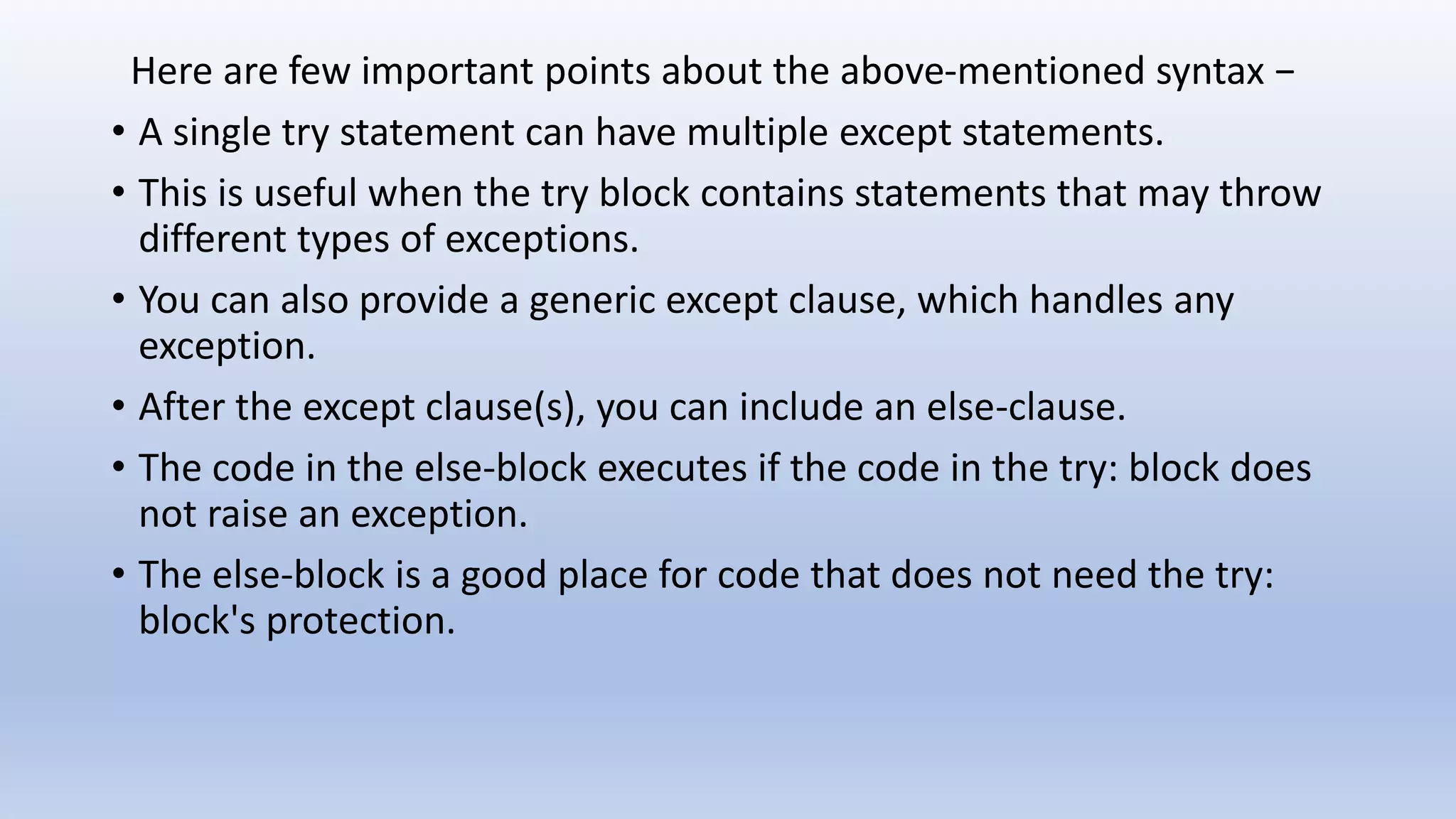 Here are few important points about the above-mentioned syntax − • A single try statement can have multiple except statements. • This is useful when the try block contains statements that may throw different types of exceptions. • You can also provide a generic except clause, which handles any exception. • After the except clause(s), you can include an else-clause. • The code in the else-block executes if the code in the try: block does not raise an exception. • The else-block is a good place for code that does not need the try: block's protection. 