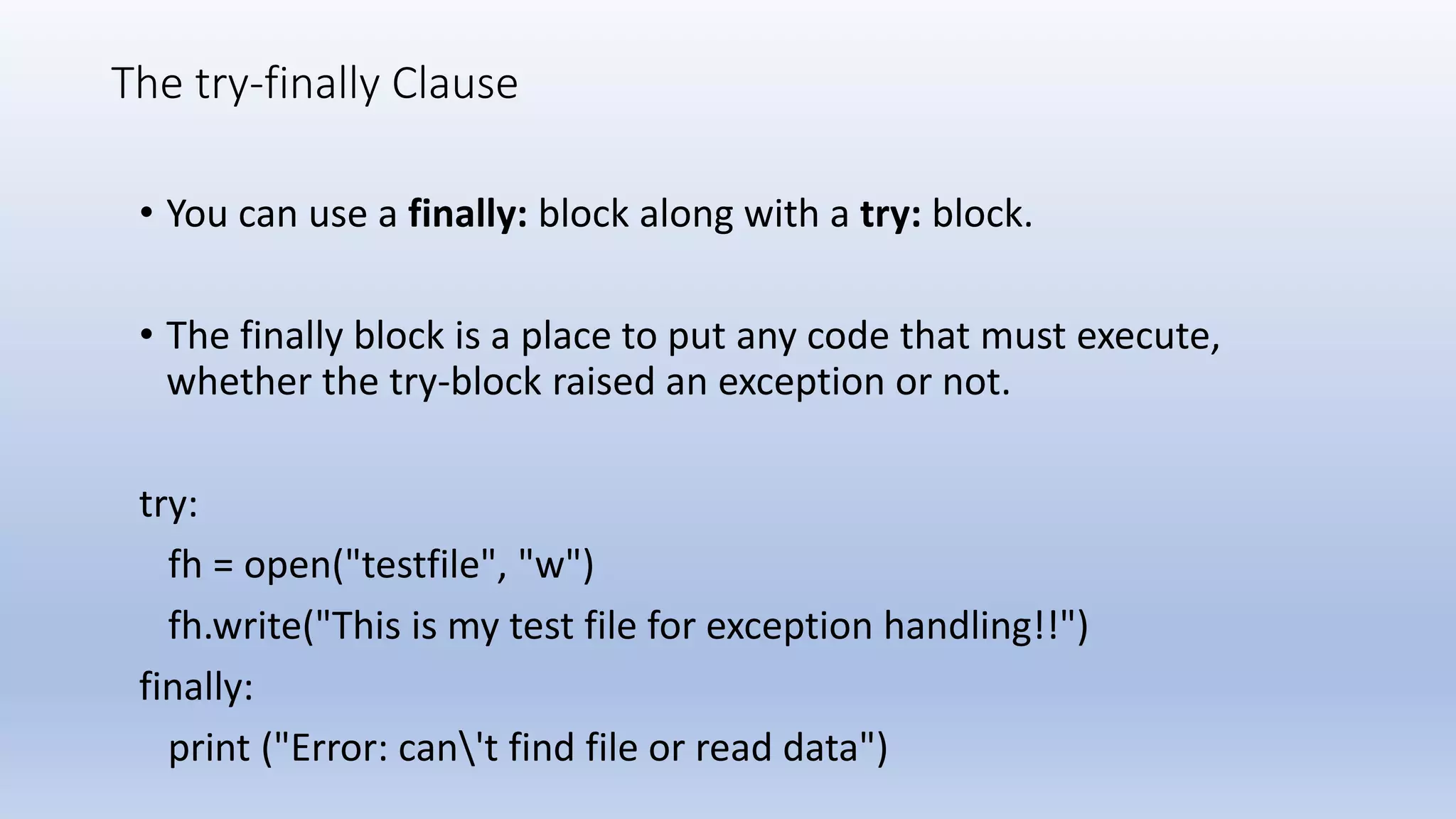 The try-finally Clause • You can use a finally: block along with a try: block. • The finally block is a place to put any code that must execute, whether the try-block raised an exception or not. try: fh = open("testfile", "w") fh.write("This is my test file for exception handling!!") finally: print ("Error: can't find file or read data") 