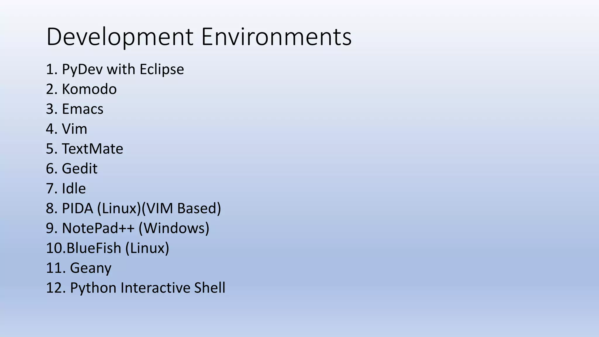 Development Environments 1. PyDev with Eclipse 2. Komodo 3. Emacs 4. Vim 5. TextMate 6. Gedit 7. Idle 8. PIDA (Linux)(VIM Based) 9. NotePad++ (Windows) 10.BlueFish (Linux) 11. Geany 12. Python Interactive Shell 