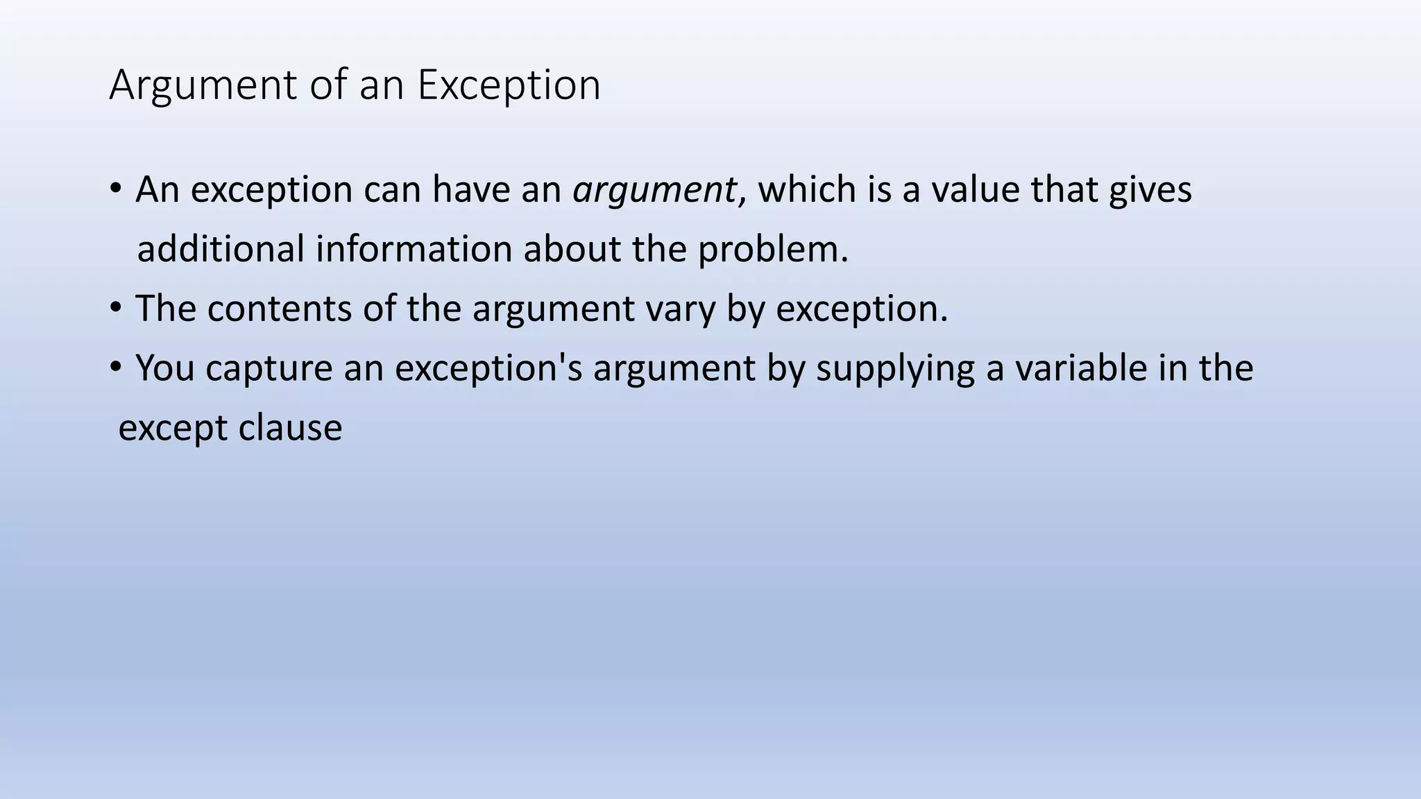 Argument of an Exception • An exception can have an argument, which is a value that gives additional information about the problem. • The contents of the argument vary by exception. • You capture an exception's argument by supplying a variable in the except clause 