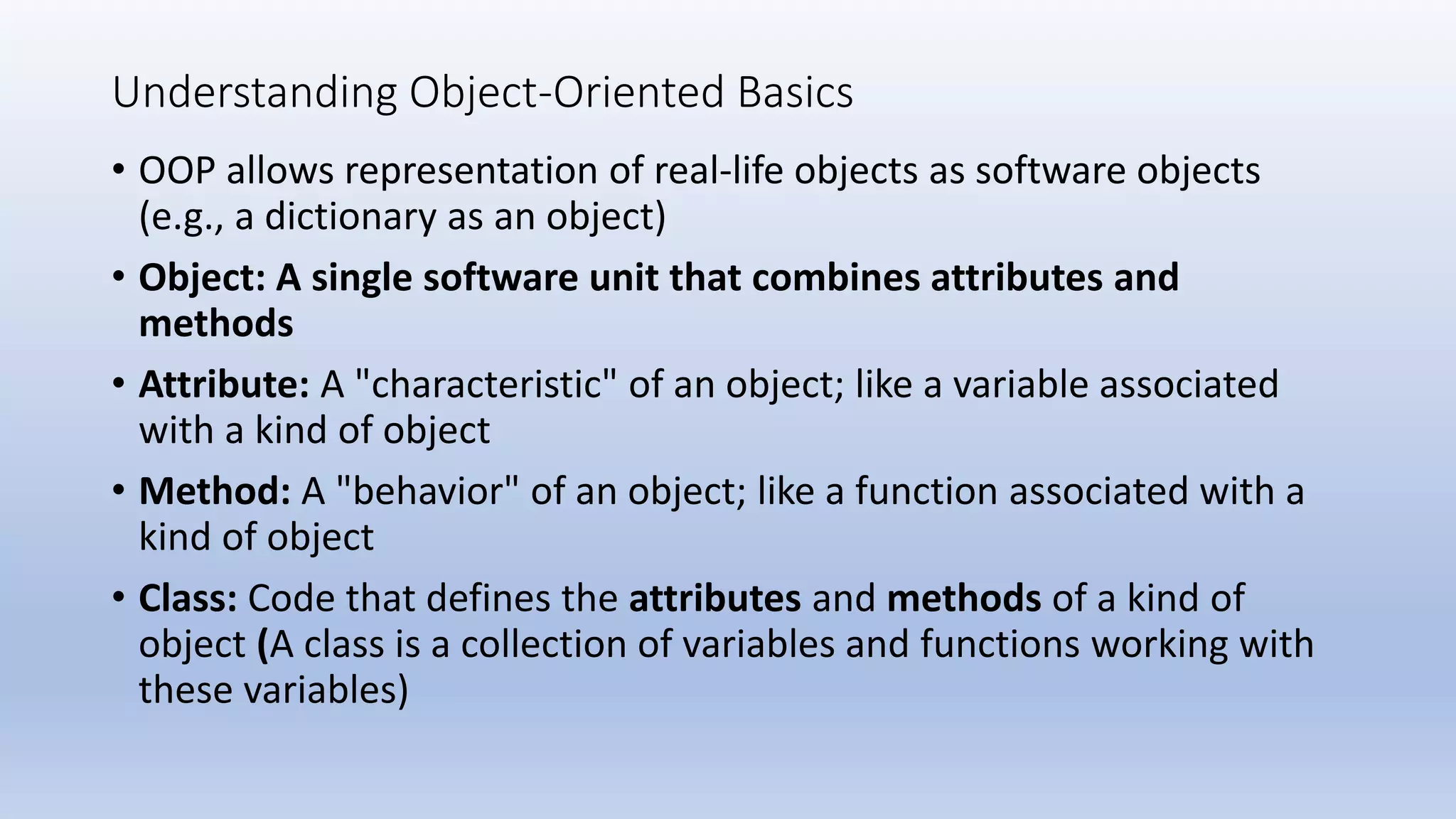 Understanding Object-Oriented Basics • OOP allows representation of real-life objects as software objects (e.g., a dictionary as an object) • Object: A single software unit that combines attributes and methods • Attribute: A "characteristic" of an object; like a variable associated with a kind of object • Method: A "behavior" of an object; like a function associated with a kind of object • Class: Code that defines the attributes and methods of a kind of object (A class is a collection of variables and functions working with these variables) 