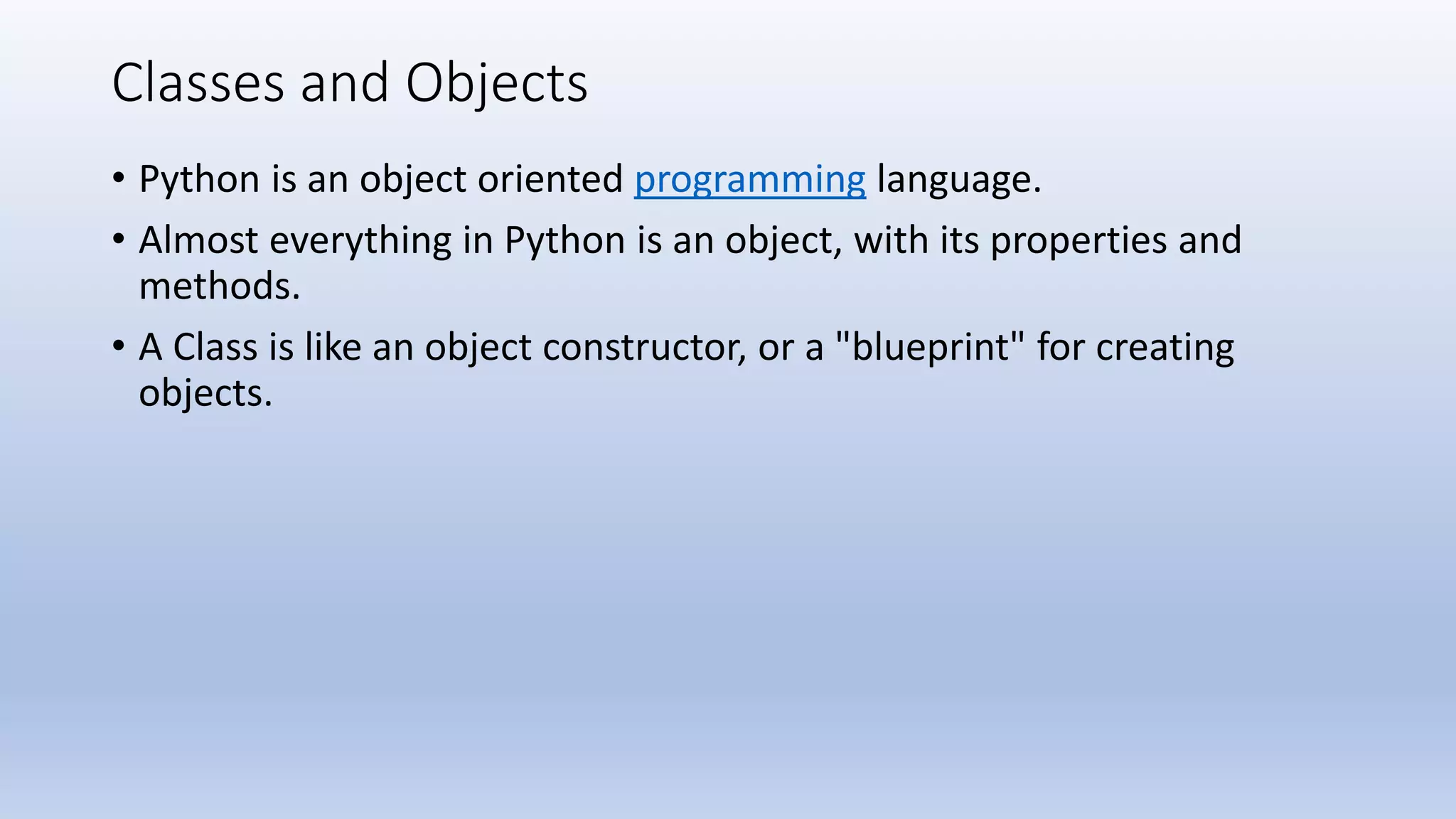 Classes and Objects • Python is an object oriented programming language. • Almost everything in Python is an object, with its properties and methods. • A Class is like an object constructor, or a "blueprint" for creating objects. 
