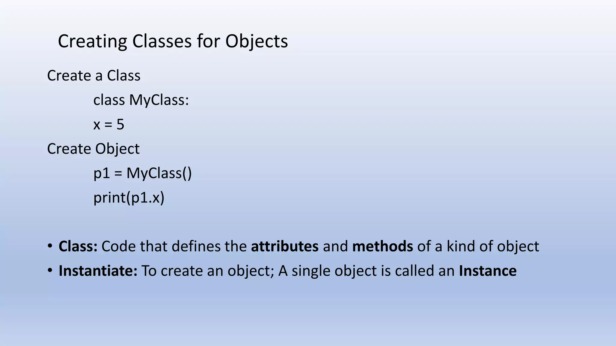 Create a Class class MyClass: x = 5 Create Object p1 = MyClass() print(p1.x) • Class: Code that defines the attributes and methods of a kind of object • Instantiate: To create an object; A single object is called an Instance Creating Classes for Objects 