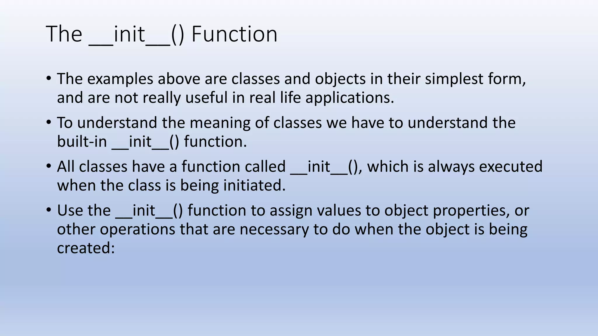 The __init__() Function • The examples above are classes and objects in their simplest form, and are not really useful in real life applications. • To understand the meaning of classes we have to understand the built-in __init__() function. • All classes have a function called __init__(), which is always executed when the class is being initiated. • Use the __init__() function to assign values to object properties, or other operations that are necessary to do when the object is being created: 
