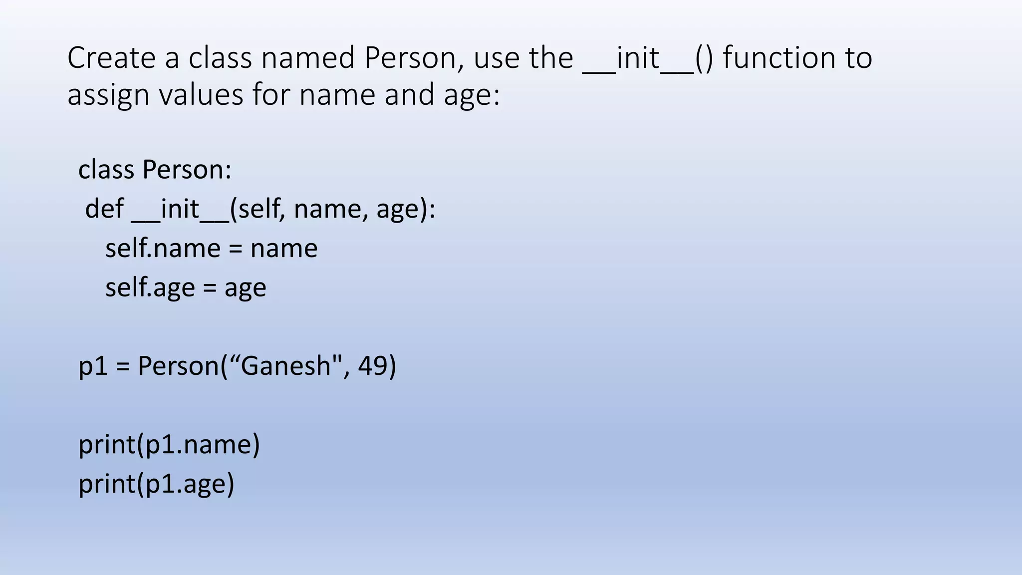 Create a class named Person, use the __init__() function to assign values for name and age: class Person: def __init__(self, name, age): self.name = name self.age = age p1 = Person(“Ganesh", 49) print(p1.name) print(p1.age) 
