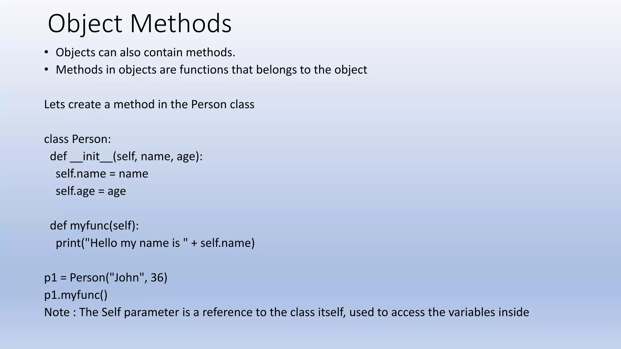 Object Methods • Objects can also contain methods. • Methods in objects are functions that belongs to the object Lets create a method in the Person class class Person: def __init__(self, name, age): self.name = name self.age = age def myfunc(self): print("Hello my name is " + self.name) p1 = Person("John", 36) p1.myfunc() Note : The Self parameter is a reference to the class itself, used to access the variables inside 