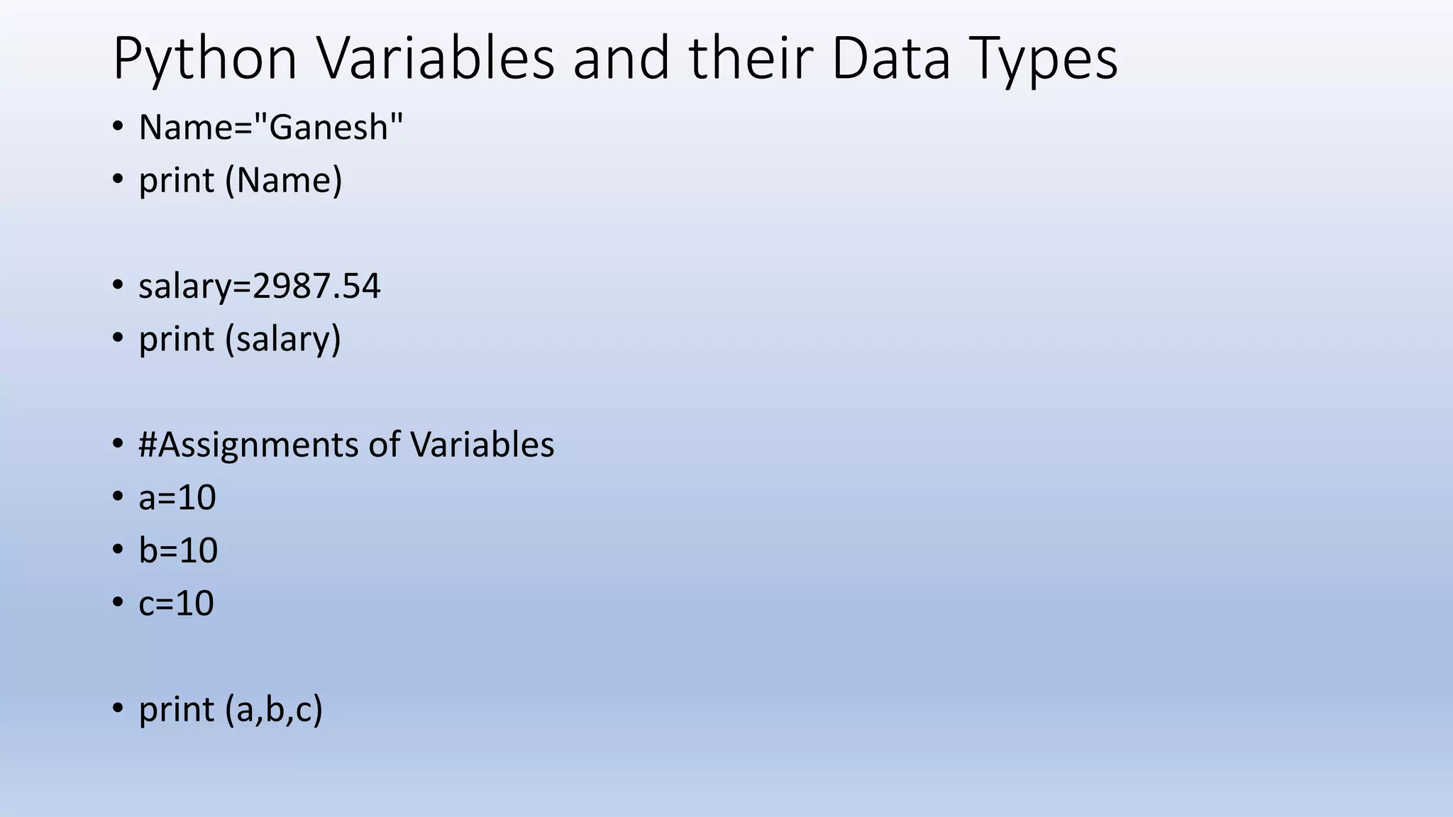 Python Variables and their Data Types • Name="Ganesh" • print (Name) • salary=2987.54 • print (salary) • #Assignments of Variables • a=10 • b=10 • c=10 • print (a,b,c) 