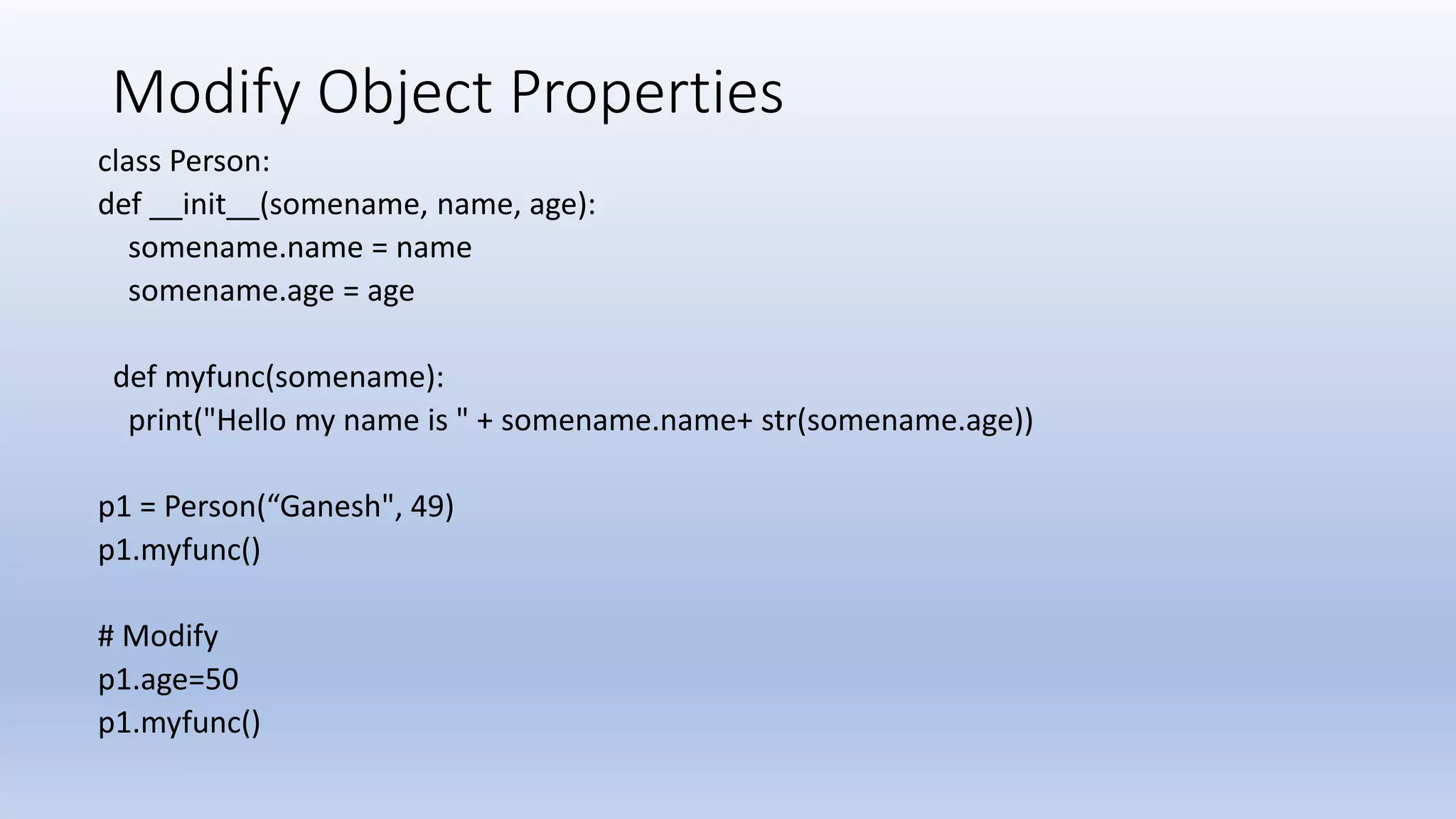 Modify Object Properties class Person: def __init__(somename, name, age): somename.name = name somename.age = age def myfunc(somename): print("Hello my name is " + somename.name+ str(somename.age)) p1 = Person(“Ganesh", 49) p1.myfunc() # Modify p1.age=50 p1.myfunc() 