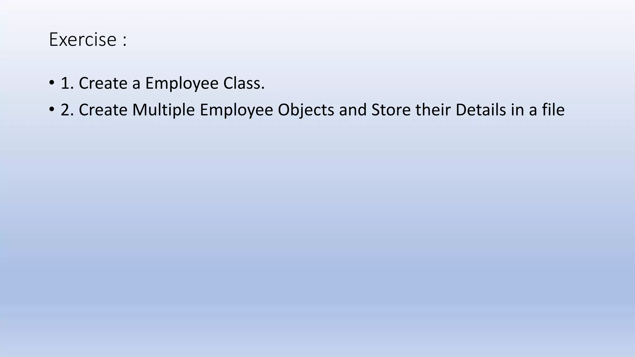 Exercise : • 1. Create a Employee Class. • 2. Create Multiple Employee Objects and Store their Details in a file 