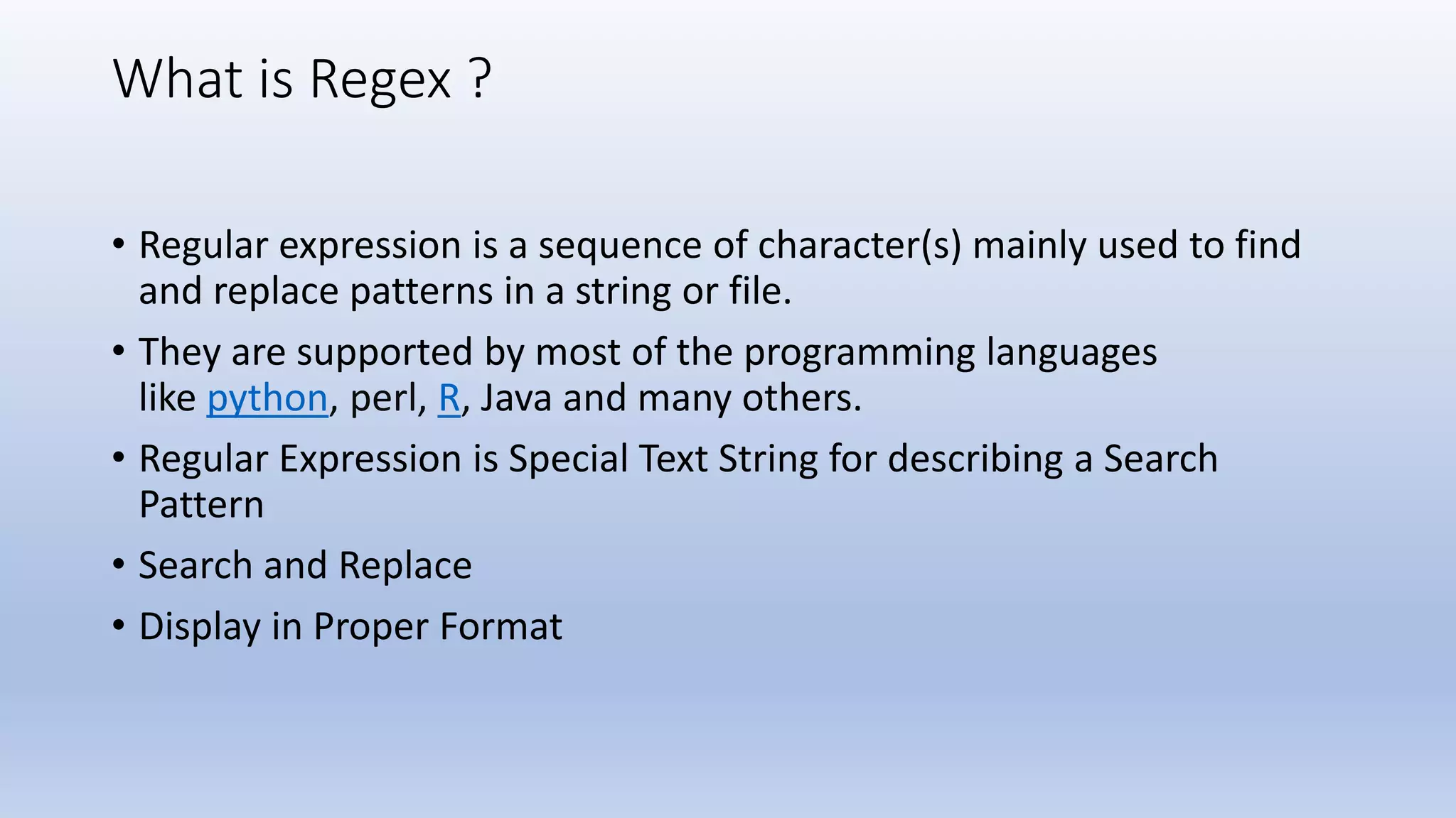 What is Regex ? • Regular expression is a sequence of character(s) mainly used to find and replace patterns in a string or file. • They are supported by most of the programming languages like python, perl, R, Java and many others. • Regular Expression is Special Text String for describing a Search Pattern • Search and Replace • Display in Proper Format 